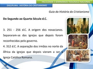 FACULDADE E SEMINÁRIOS TEOLÓGICO NACIONAL
DISCIPLINA: HISTÓRIA DO CRISTIANISMO
Do Segundo ao Quarto Século d.C.
3. 251 - 256 d.C. A origem dos novacianos.
Separaram-se das igrejas que depois foram
reconhecidas pelo governo.
4. 312 d.C. A separação dos irmãos no norte da
África da igrejas que depois vieram a ser a
Igreja Católica Romana.
23
Guia da História do Cristianismo
 