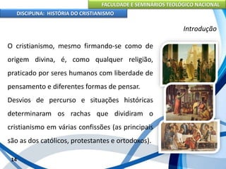 FACULDADE E SEMINÁRIOS TEOLÓGICO NACIONAL
DISCIPLINA: HISTÓRIA DO CRISTIANISMO
O cristianismo, mesmo firmando-se como de
origem divina, é, como qualquer religião,
praticado por seres humanos com liberdade de
pensamento e diferentes formas de pensar.
Desvios de percurso e situações históricas
determinaram os rachas que dividiram o
cristianismo em várias confissões (as principais
são as dos católicos, protestantes e ortodoxos).
14
Introdução
 