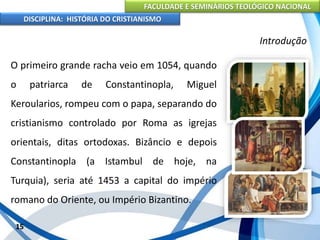 FACULDADE E SEMINÁRIOS TEOLÓGICO NACIONAL
DISCIPLINA: HISTÓRIA DO CRISTIANISMO
O primeiro grande racha veio em 1054, quando
o patriarca de Constantinopla, Miguel
Keroularios, rompeu com o papa, separando do
cristianismo controlado por Roma as igrejas
orientais, ditas ortodoxas. Bizâncio e depois
Constantinopla (a Istambul de hoje, na
Turquia), seria até 1453 a capital do império
romano do Oriente, ou Império Bizantino.
15
Introdução
 