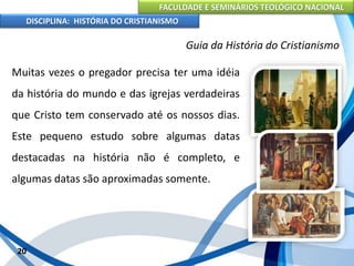 FACULDADE E SEMINÁRIOS TEOLÓGICO NACIONAL
DISCIPLINA: HISTÓRIA DO CRISTIANISMO
Muitas vezes o pregador precisa ter uma idéia
da história do mundo e das igrejas verdadeiras
que Cristo tem conservado até os nossos dias.
Este pequeno estudo sobre algumas datas
destacadas na história não é completo, e
algumas datas são aproximadas somente.
20
Guia da História do Cristianismo
 