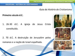 FACULDADE E SEMINÁRIOS TEOLÓGICO NACIONAL
DISCIPLINA: HISTÓRIA DO CRISTIANISMO
Primeiro século d.C.
1. 26-30 d.C. A igreja de Jesus Cristo
constituída.
2. 70 d.C. A destruição de Jerusalém pelos
romanos e a nação de Israel espalhada.
21
Guia da História do Cristianismo
 