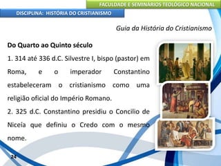 FACULDADE E SEMINÁRIOS TEOLÓGICO NACIONAL
DISCIPLINA: HISTÓRIA DO CRISTIANISMO
Do Quarto ao Quinto século
1. 314 até 336 d.C. Silvestre I, bispo (pastor) em
Roma, e o imperador Constantino
estabeleceram o cristianismo como uma
religião oficial do Império Romano.
2. 325 d.C. Constantino presidiu o Concilio de
Niceía que definiu o Credo com o mesmo
nome.
24
Guia da História do Cristianismo
 