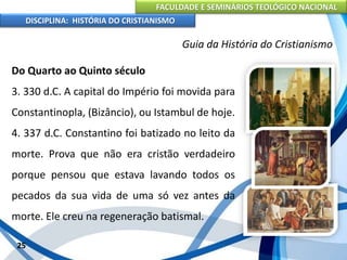 FACULDADE E SEMINÁRIOS TEOLÓGICO NACIONAL
DISCIPLINA: HISTÓRIA DO CRISTIANISMO
Do Quarto ao Quinto século
3. 330 d.C. A capital do Império foi movida para
Constantinopla, (Bizâncio), ou Istambul de hoje.
4. 337 d.C. Constantino foi batizado no leito da
morte. Prova que não era cristão verdadeiro
porque pensou que estava lavando todos os
pecados da sua vida de uma só vez antes da
morte. Ele creu na regeneração batismal.
25
Guia da História do Cristianismo
 