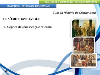 FACULDADE E SEMINÁRIOS TEOLÓGICO NACIONAL
DISCIPLINA: HISTÓRIA DO CRISTIANISMO
OS SÉCULOS XVI E XVII d.C.
1. A época de renascença e reforma.
26
Guia da História do Cristianismo
 