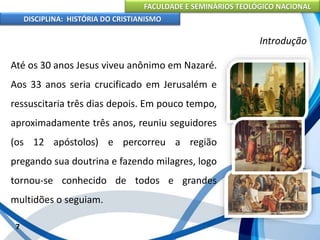 FACULDADE E SEMINÁRIOS TEOLÓGICO NACIONAL
DISCIPLINA: HISTÓRIA DO CRISTIANISMO
Até os 30 anos Jesus viveu anônimo em Nazaré.
Aos 33 anos seria crucificado em Jerusalém e
ressuscitaria três dias depois. Em pouco tempo,
aproximadamente três anos, reuniu seguidores
(os 12 apóstolos) e percorreu a região
pregando sua doutrina e fazendo milagres, logo
tornou-se conhecido de todos e grandes
multidões o seguiam.
7
Introdução
 