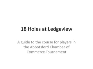 18 Holes at Ledgeview 
A guide to the course for players in 
the Abbotsford Chamber of 
Commerce Tournament 
 