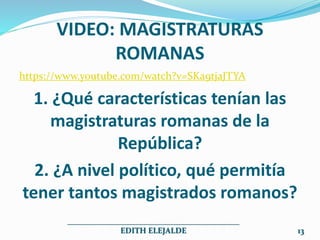 VIDEO: MAGISTRATURAS
ROMANAS
https://www.youtube.com/watch?v=SKa9tjaJTYA
1. ¿Qué características tenían las
magistraturas romanas de la
República?
2. ¿A nivel político, qué permitía
tener tantos magistrados romanos?
___________________________________________
EDITH ELEJALDE 13
 