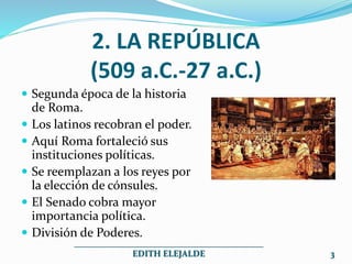 2. LA REPÚBLICA
(509 a.C.-27 a.C.)
 Segunda época de la historia
de Roma.
 Los latinos recobran el poder.
 Aquí Roma fortaleció sus
instituciones políticas.
 Se reemplazan a los reyes por
la elección de cónsules.
 El Senado cobra mayor
importancia política.
 División de Poderes.
___________________________________________
EDITH ELEJALDE 3
 