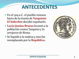 ANTECEDENTES
 En el 509 a.C. el pueblo romano
harto de la tiranía de Tarquinio
El Soberbio decidió expulsarlo.
 Lucio Junius Brutus levantó a la
población contra Tarquino y lo
arrojaron de Roma.
 Se liquidó a la realeza y esta fue
reemplazada por la República.
___________________________________________
EDITH ELEJALDE 4
 