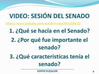 VIDEO: SESIÓN DEL SENADO
https://www.youtube.com/watch?v=myOSGzf3NCQ
1. ¿Qué se hacía en el Senado?
2. ¿Por qué fue importante el
senado?
3. ¿Qué características tenía el
senado?
___________________________________________
EDITH ELEJALDE 9
 