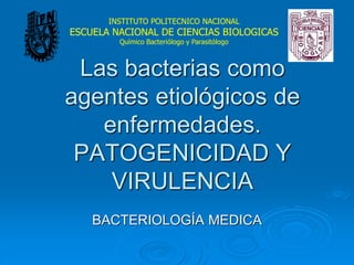 Las bacterias como
agentes etiológicos de
enfermedades.
PATOGENICIDAD Y
VIRULENCIA
BACTERIOLOGÍA MEDICA
INSTITUTO POLITECNICO NACIONAL
ESCUELA NACIONAL DE CIENCIAS BIOLOGICAS
Químico Bacteriólogo y Parasitólogo
 