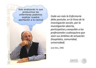 Solo analizando lo que
producimos las
enfermeras podemos
explicar nuestra
aportación a la ciencia
Cada vez más la Enfermería
debe postular, en la línea de la
investigación acción, por la
investigación abierta,
participativa y asequible a los
profesionales cualesquiera queprofesionales cualesquiera que
sean sus ámbitos de actuación
(hospitales, comunidad,
universidad).
José Siles, 1996
ManuelAmezcua
 