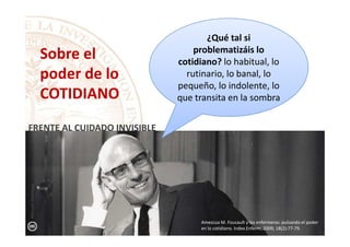 ¿Qué tal si
problematizáis lo
cotidiano? lo habitual, lo
rutinario, lo banal, lo
pequeño, lo indolente, lo
que transita en la sombra
Sobre el
poder de lo
COTIDIANO
FRENTE AL CUIDADO INVISIBLE
Amezcua M. Foucault y las enfermeras: pulsando el poder
en lo cotidiano. Index Enferm, 2009; 18(2):77-79.
FRENTE AL CUIDADO INVISIBLE
ManuelAmezcua
 