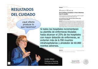 RESULTADOS
DEL CUIDADO
¿qué efecto
produce lo
que hacemos?
Si todos los hospitales incrementaran
su plantilla de enfermeras tituladas
hasta alcanzar el 25% de los hospitales
Linda Aiken
Professor of Nursing
Penn Nursing School
hasta alcanzar el 25% de los hospitales
con mayor dotación de enfermeras, se
evitarían más de 6.700 muertes
intrahospitalarias y alrededor de 60.000
eventos adversos.
ManuelAmezcua
 