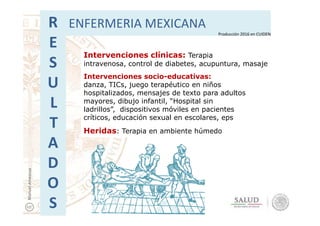 Intervenciones clínicas: Terapia
intravenosa, control de diabetes, acupuntura, masaje
Intervenciones socio-educativas:
danza, TICs, juego terapéutico en niños
hospitalizados, mensajes de texto para adultos
mayores, dibujo infantil, “Hospital sin
ladrillos”, dispositivos móviles en pacientes
R
E
S
U
L
T
ENFERMERIA MEXICANA
Producción 2016 en CUIDEN
ladrillos”, dispositivos móviles en pacientes
críticos, educación sexual en escolares, eps
Heridas: Terapia en ambiente húmedo
T
A
D
O
S
ManuelAmezcua
 