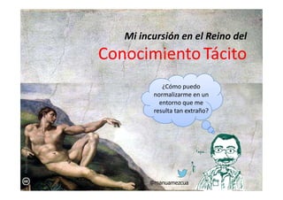 Mi incursión en el Reino del
ConocimientoConocimientoTácitoTácito
¿Cómo puedo
normalizarme en un
entorno que meentorno que me
resulta tan extraño?
@manuamezcua
ManuelAmezcua
 
