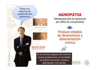 AGNOPATIA
Sobreproducción de ignorancia
por déficit de conocimiento
Produce estados
de desmemoria y
Existe una
industria de
producción de
ignorancia
de desmemoria y
desorientación
crónica
Robert N. Proctor
Stanford University
ManuelAmezcua
Si no somos capaces de mostrar
lo que producimos, la sociedad
no podrá reconocer nuestra
aportación a la ciencia
 