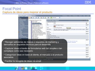 Focal Point Captura de ideas para mejorar el producto Recoger peticiones de mejora o requisitos de marketing y derivarlos en requisitos técnicos para el desarrollo Capturar ideas a través de formularios web tan simples o tan complejos como sea necesario Categorizar ideas en base al cliente, el mercado o el producto asociados Facilitar la recogida de ideas vía email 
