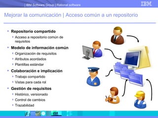 Mejorar la comunicación | Acceso común a un repositorio Repositorio compartido Acceso a repositorio común de requisitos Modelo de información común Organización de requisitos Atributos acordados Plantillas estándar Colaboración e implicación Trabajo compartido Vistas para cada rol Gestión de requisitos Histórico, versionado Control de cambios Trazabilidad 
