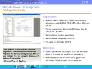 Model-Driven Development  Telelogic Raphsody Capacidades Análisis, diseño, desarrollo y prueba de sistemas y aplicaciones usando UML 2.0, SysML, MDA, SOA, and DoDAF Provee requirements-driven round-trip code para C, Java, C++, C# y ADA Generación de pruebas automática Reutilización e integración con SCM Integrado con Telelogic DOORS Beneficios Elimina defectos en las primeras fases del desarrollo debido a la simulación y validación de modelos Reduce el tiempo de desarrollo por la generación automática de aplicaciones y documentación. “ Tau enables our architects, systems engineers, and software developers to improve the development process. We can use a single tool for analysis, design, and auto code generation . ”  - Hughes Network Systems 