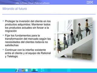 Mirando al futuro Proteger la inversión del cliente en los productos adquiridos: Mantener todos los productos actuales sin forzar a la migración Fijar los fundamentos para la transformación del mercado según las necesidades del clientes todavía no satisfechas Continuar con la interfaz existente entre el cliente y el equipo de Rational y Telelogic 