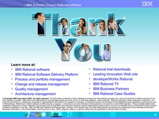 © Copyright IBM Corporation 2008.  All rights reserved.  The information contained in these materials is provided for informational purposes only, and is provided AS IS without warranty of any kind, express or implied.  IBM shall not be responsible for any damages arising out of the use of, or otherwise related to, these materials.  Nothing contained in these materials is intended to, nor shall have the effect of, creating any warranties or representations from IBM or its suppliers or licensors, or altering the terms and conditions of the applicable license agreement  governing the use of IBM software. References in these materials to IBM products, programs, or services do not imply that they will be available in all countries in which IBM operates.  Product release dates and/or capabilities referenced in these materials may change at any time at IBM’s sole discretion based on market opportunities or other factors, and are not intended to be a commitment to future product or feature availability in any way.  IBM, the IBM logo, Rational, the Rational logo, Telelogic, the Telelogic logo, and other IBM products and services are trademarks of the International Business Machines Corporation, in the United States, other countries or both. Other company, product, or service names may be trademarks or service marks of others. Learn more at: IBM Rational software IBM Rational Software Delivery Platform Process and portfolio management Change and release management Quality management Architecture  management Rational trial downloads Leading Innovation Web site developerWorks  Rational IBM Rational TV IBM Business Partners IBM Rational Case Studies 