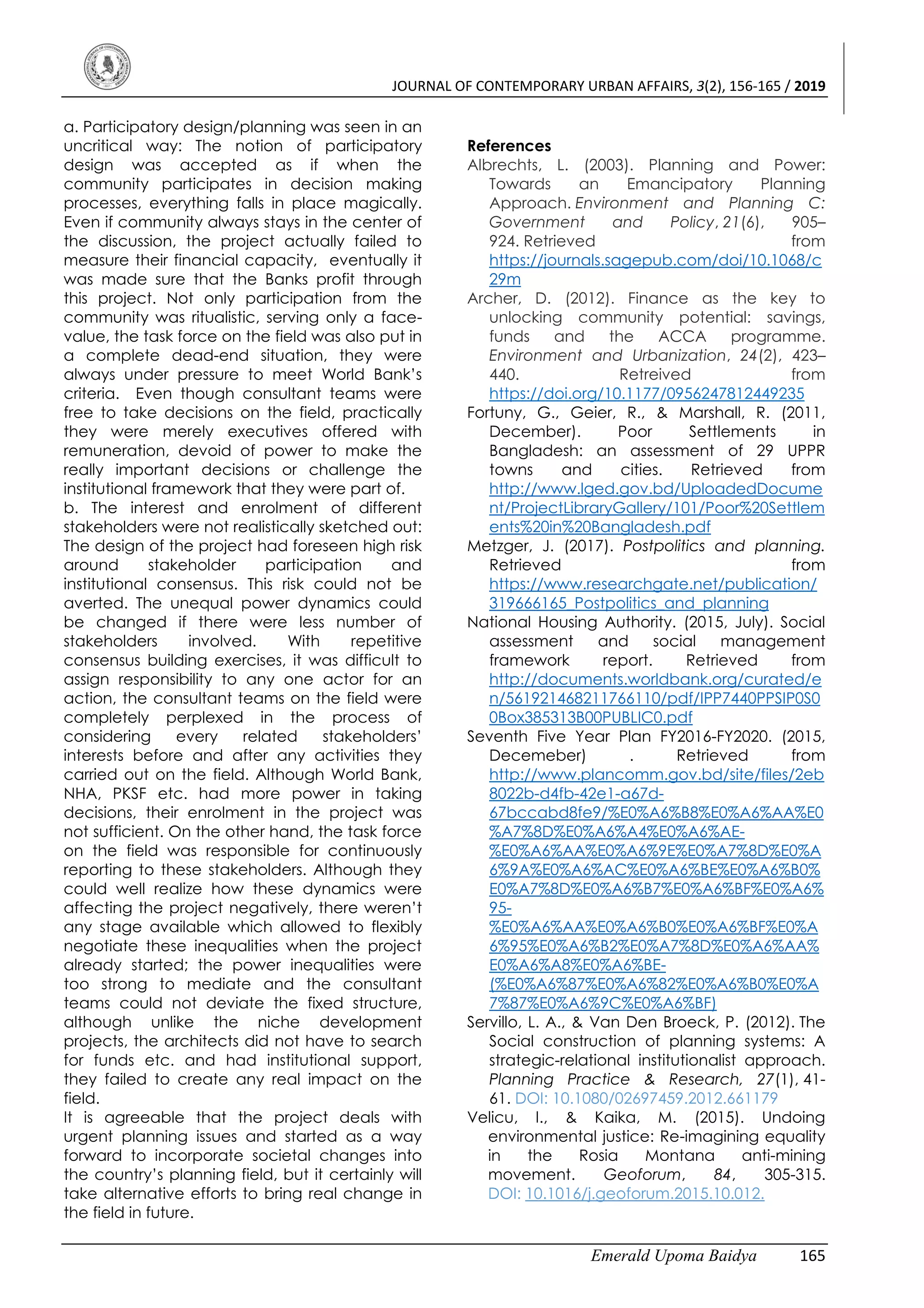 JOURNAL OF CONTEMPORARY URBAN AFFAIRS, 3(2), 156-165 / 2019
Emerald Upoma Baidya 165
a. Participatory design/planning was seen in an
uncritical way: The notion of participatory
design was accepted as if when the
community participates in decision making
processes, everything falls in place magically.
Even if community always stays in the center of
the discussion, the project actually failed to
measure their financial capacity, eventually it
was made sure that the Banks profit through
this project. Not only participation from the
community was ritualistic, serving only a face-
value, the task force on the field was also put in
a complete dead-end situation, they were
always under pressure to meet World Bank’s
criteria. Even though consultant teams were
free to take decisions on the field, practically
they were merely executives offered with
remuneration, devoid of power to make the
really important decisions or challenge the
institutional framework that they were part of.
b. The interest and enrolment of different
stakeholders were not realistically sketched out:
The design of the project had foreseen high risk
around stakeholder participation and
institutional consensus. This risk could not be
averted. The unequal power dynamics could
be changed if there were less number of
stakeholders involved. With repetitive
consensus building exercises, it was difficult to
assign responsibility to any one actor for an
action, the consultant teams on the field were
completely perplexed in the process of
considering every related stakeholders’
interests before and after any activities they
carried out on the field. Although World Bank,
NHA, PKSF etc. had more power in taking
decisions, their enrolment in the project was
not sufficient. On the other hand, the task force
on the field was responsible for continuously
reporting to these stakeholders. Although they
could well realize how these dynamics were
affecting the project negatively, there weren’t
any stage available which allowed to flexibly
negotiate these inequalities when the project
already started; the power inequalities were
too strong to mediate and the consultant
teams could not deviate the fixed structure,
although unlike the niche development
projects, the architects did not have to search
for funds etc. and had institutional support,
they failed to create any real impact on the
field.
It is agreeable that the project deals with
urgent planning issues and started as a way
forward to incorporate societal changes into
the country’s planning field, but it certainly will
take alternative efforts to bring real change in
the field in future.
References
Albrechts, L. (2003). Planning and Power:
Towards an Emancipatory Planning
Approach. Environment and Planning C:
Government and Policy, 21(6), 905–
924. Retrieved from
https://journals.sagepub.com/doi/10.1068/c
29m
Archer, D. (2012). Finance as the key to
unlocking community potential: savings,
funds and the ACCA programme.
Environment and Urbanization, 24(2), 423–
440. Retreived from
https://doi.org/10.1177/0956247812449235
Fortuny, G., Geier, R., & Marshall, R. (2011,
December). Poor Settlements in
Bangladesh: an assessment of 29 UPPR
towns and cities. Retrieved from
http://www.lged.gov.bd/UploadedDocume
nt/ProjectLibraryGallery/101/Poor%20Settlem
ents%20in%20Bangladesh.pdf
Metzger, J. (2017). Postpolitics and planning.
Retrieved from
https://www.researchgate.net/publication/
319666165_Postpolitics_and_planning
National Housing Authority. (2015, July). Social
assessment and social management
framework report. Retrieved from
http://documents.worldbank.org/curated/e
n/561921468211766110/pdf/IPP7440PPSIP0S0
0Box385313B00PUBLIC0.pdf
Seventh Five Year Plan FY2016-FY2020. (2015,
Decemeber) . Retrieved from
http://www.plancomm.gov.bd/site/files/2eb
8022b-d4fb-42e1-a67d-
67bccabd8fe9/%E0%A6%B8%E0%A6%AA%E0
%A7%8D%E0%A6%A4%E0%A6%AE-
%E0%A6%AA%E0%A6%9E%E0%A7%8D%E0%A
6%9A%E0%A6%AC%E0%A6%BE%E0%A6%B0%
E0%A7%8D%E0%A6%B7%E0%A6%BF%E0%A6%
95-
%E0%A6%AA%E0%A6%B0%E0%A6%BF%E0%A
6%95%E0%A6%B2%E0%A7%8D%E0%A6%AA%
E0%A6%A8%E0%A6%BE-
(%E0%A6%87%E0%A6%82%E0%A6%B0%E0%A
7%87%E0%A6%9C%E0%A6%BF)
Servillo, L. A., & Van Den Broeck, P. (2012). The
Social construction of planning systems: A
strategic-relational institutionalist approach.
Planning Practice & Research, 27(1), 41-
61. DOI: 10.1080/02697459.2012.661179
Velicu, I., & Kaika, M. (2015). Undoing
environmental justice: Re-imagining equality
in the Rosia Montana anti-mining
movement. Geoforum, 84, 305-315.
DOI: 10.1016/j.geoforum.2015.10.012.
 