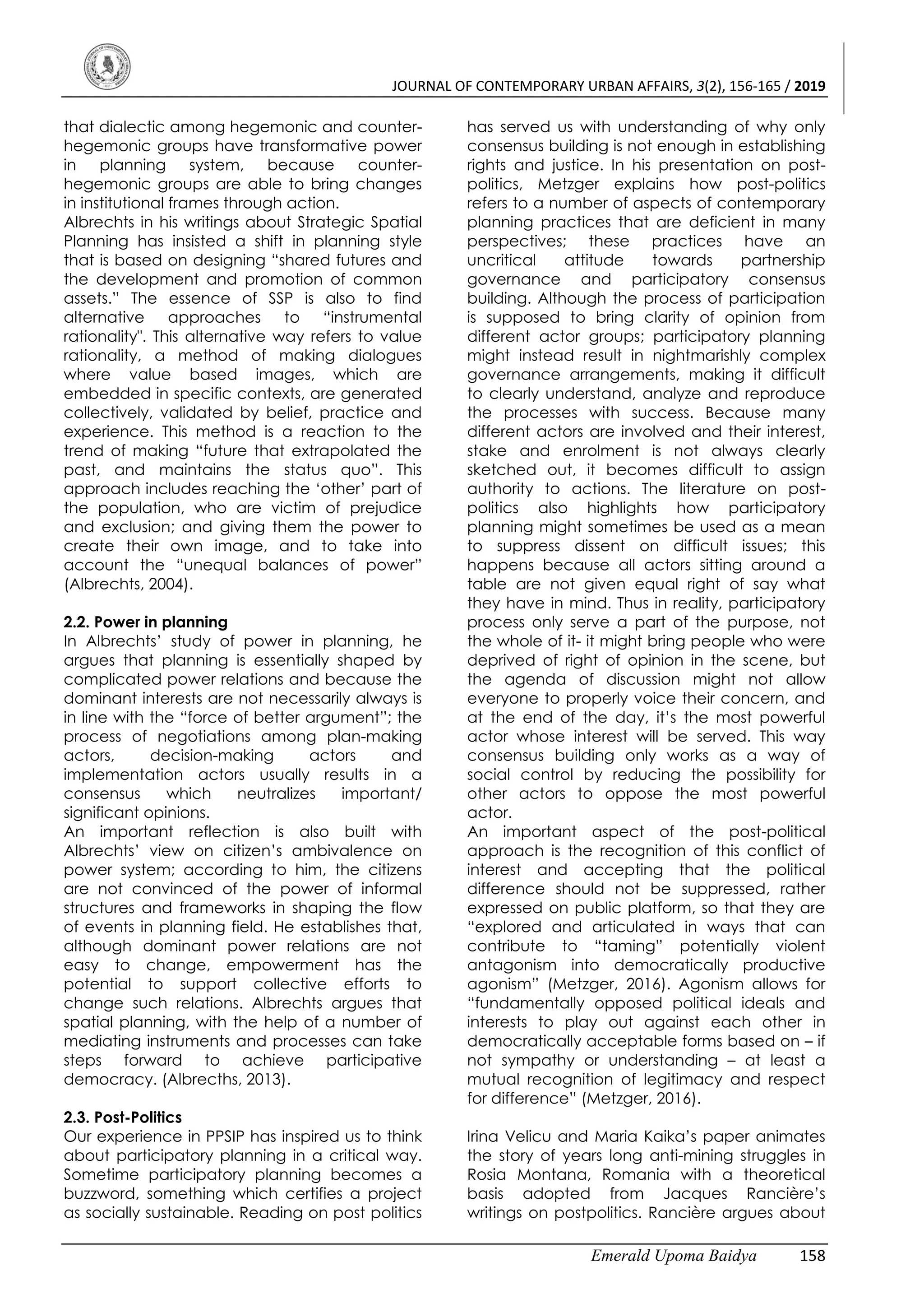 JOURNAL OF CONTEMPORARY URBAN AFFAIRS, 3(2), 156-165 / 2019
Emerald Upoma Baidya 158
that dialectic among hegemonic and counter-
hegemonic groups have transformative power
in planning system, because counter-
hegemonic groups are able to bring changes
in institutional frames through action.
Albrechts in his writings about Strategic Spatial
Planning has insisted a shift in planning style
that is based on designing “shared futures and
the development and promotion of common
assets.” The essence of SSP is also to find
alternative approaches to “instrumental
rationality". This alternative way refers to value
rationality, a method of making dialogues
where value based images, which are
embedded in specific contexts, are generated
collectively, validated by belief, practice and
experience. This method is a reaction to the
trend of making “future that extrapolated the
past, and maintains the status quo”. This
approach includes reaching the ‘other’ part of
the population, who are victim of prejudice
and exclusion; and giving them the power to
create their own image, and to take into
account the “unequal balances of power”
(Albrechts, 2004).
2.2. Power in planning
In Albrechts’ study of power in planning, he
argues that planning is essentially shaped by
complicated power relations and because the
dominant interests are not necessarily always is
in line with the “force of better argument”; the
process of negotiations among plan-making
actors, decision-making actors and
implementation actors usually results in a
consensus which neutralizes important/
significant opinions.
An important reflection is also built with
Albrechts’ view on citizen’s ambivalence on
power system; according to him, the citizens
are not convinced of the power of informal
structures and frameworks in shaping the flow
of events in planning field. He establishes that,
although dominant power relations are not
easy to change, empowerment has the
potential to support collective efforts to
change such relations. Albrechts argues that
spatial planning, with the help of a number of
mediating instruments and processes can take
steps forward to achieve participative
democracy. (Albrecths, 2013).
2.3. Post-Politics
Our experience in PPSIP has inspired us to think
about participatory planning in a critical way.
Sometime participatory planning becomes a
buzzword, something which certifies a project
as socially sustainable. Reading on post politics
has served us with understanding of why only
consensus building is not enough in establishing
rights and justice. In his presentation on post-
politics, Metzger explains how post-politics
refers to a number of aspects of contemporary
planning practices that are deficient in many
perspectives; these practices have an
uncritical attitude towards partnership
governance and participatory consensus
building. Although the process of participation
is supposed to bring clarity of opinion from
different actor groups; participatory planning
might instead result in nightmarishly complex
governance arrangements, making it difficult
to clearly understand, analyze and reproduce
the processes with success. Because many
different actors are involved and their interest,
stake and enrolment is not always clearly
sketched out, it becomes difficult to assign
authority to actions. The literature on post-
politics also highlights how participatory
planning might sometimes be used as a mean
to suppress dissent on difficult issues; this
happens because all actors sitting around a
table are not given equal right of say what
they have in mind. Thus in reality, participatory
process only serve a part of the purpose, not
the whole of it- it might bring people who were
deprived of right of opinion in the scene, but
the agenda of discussion might not allow
everyone to properly voice their concern, and
at the end of the day, it’s the most powerful
actor whose interest will be served. This way
consensus building only works as a way of
social control by reducing the possibility for
other actors to oppose the most powerful
actor.
An important aspect of the post-political
approach is the recognition of this conflict of
interest and accepting that the political
difference should not be suppressed, rather
expressed on public platform, so that they are
“explored and articulated in ways that can
contribute to “taming” potentially violent
antagonism into democratically productive
agonism” (Metzger, 2016). Agonism allows for
“fundamentally opposed political ideals and
interests to play out against each other in
democratically acceptable forms based on – if
not sympathy or understanding – at least a
mutual recognition of legitimacy and respect
for difference” (Metzger, 2016).
Irina Velicu and Maria Kaika’s paper animates
the story of years long anti-mining struggles in
Rosia Montana, Romania with a theoretical
basis adopted from Jacques Rancière’s
writings on postpolitics. Rancière argues about
 