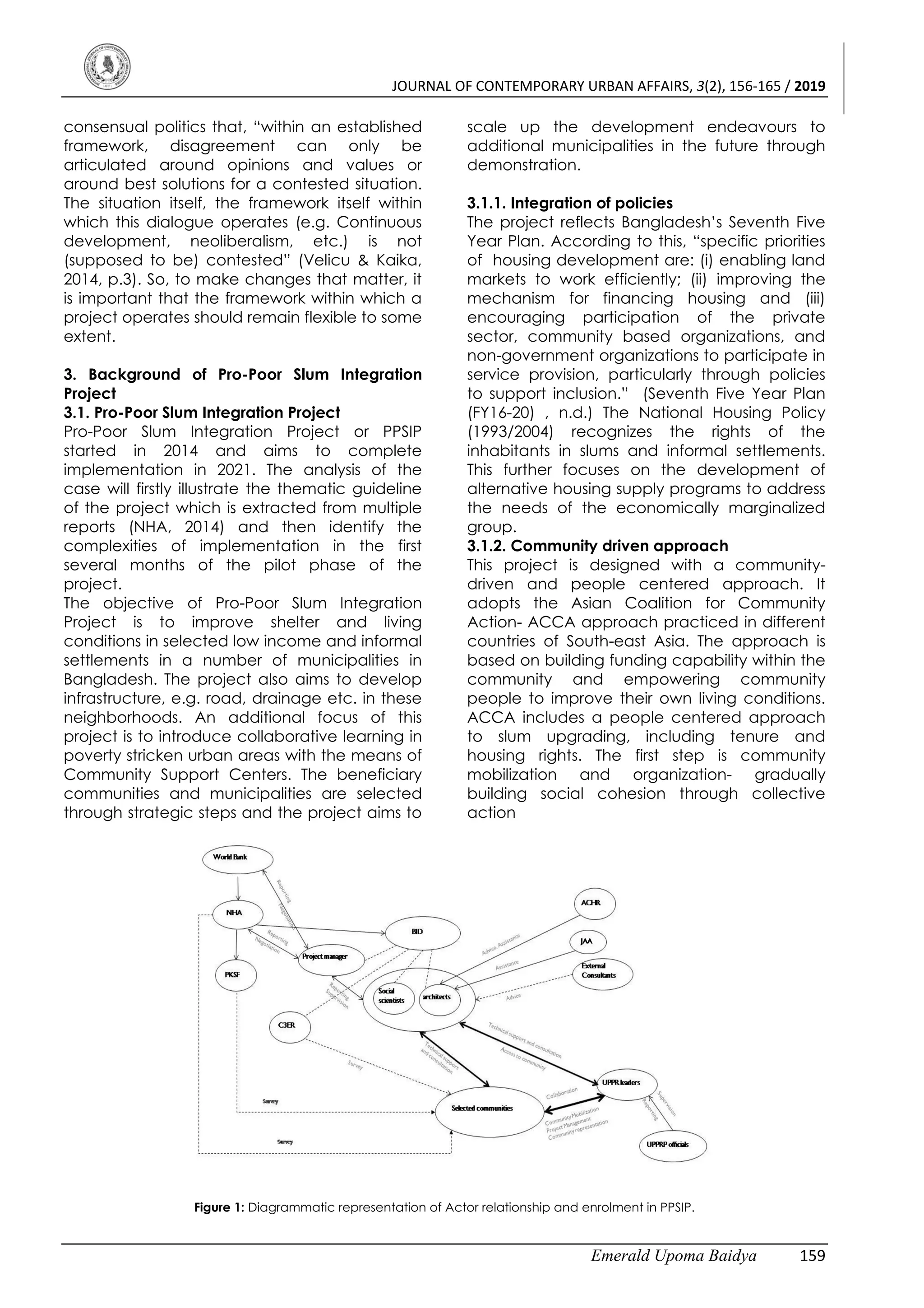 JOURNAL OF CONTEMPORARY URBAN AFFAIRS, 3(2), 156-165 / 2019
Emerald Upoma Baidya 159
consensual politics that, “within an established
framework, disagreement can only be
articulated around opinions and values or
around best solutions for a contested situation.
The situation itself, the framework itself within
which this dialogue operates (e.g. Continuous
development, neoliberalism, etc.) is not
(supposed to be) contested” (Velicu & Kaika,
2014, p.3). So, to make changes that matter, it
is important that the framework within which a
project operates should remain flexible to some
extent.
3. Background of Pro-Poor Slum Integration
Project
3.1. Pro-Poor Slum Integration Project
Pro-Poor Slum Integration Project or PPSIP
started in 2014 and aims to complete
implementation in 2021. The analysis of the
case will firstly illustrate the thematic guideline
of the project which is extracted from multiple
reports (NHA, 2014) and then identify the
complexities of implementation in the first
several months of the pilot phase of the
project.
The objective of Pro-Poor Slum Integration
Project is to improve shelter and living
conditions in selected low income and informal
settlements in a number of municipalities in
Bangladesh. The project also aims to develop
infrastructure, e.g. road, drainage etc. in these
neighborhoods. An additional focus of this
project is to introduce collaborative learning in
poverty stricken urban areas with the means of
Community Support Centers. The beneficiary
communities and municipalities are selected
through strategic steps and the project aims to
scale up the development endeavours to
additional municipalities in the future through
demonstration.
3.1.1. Integration of policies
The project reflects Bangladesh’s Seventh Five
Year Plan. According to this, “specific priorities
of housing development are: (i) enabling land
markets to work efficiently; (ii) improving the
mechanism for financing housing and (iii)
encouraging participation of the private
sector, community based organizations, and
non-government organizations to participate in
service provision, particularly through policies
to support inclusion.” (Seventh Five Year Plan
(FY16-20) , n.d.) The National Housing Policy
(1993/2004) recognizes the rights of the
inhabitants in slums and informal settlements.
This further focuses on the development of
alternative housing supply programs to address
the needs of the economically marginalized
group.
3.1.2. Community driven approach
This project is designed with a community-
driven and people centered approach. It
adopts the Asian Coalition for Community
Action- ACCA approach practiced in different
countries of South-east Asia. The approach is
based on building funding capability within the
community and empowering community
people to improve their own living conditions.
ACCA includes a people centered approach
to slum upgrading, including tenure and
housing rights. The first step is community
mobilization and organization- gradually
building social cohesion through collective
action
Figure 1: Diagrammatic representation of Actor relationship and enrolment in PPSIP.
 