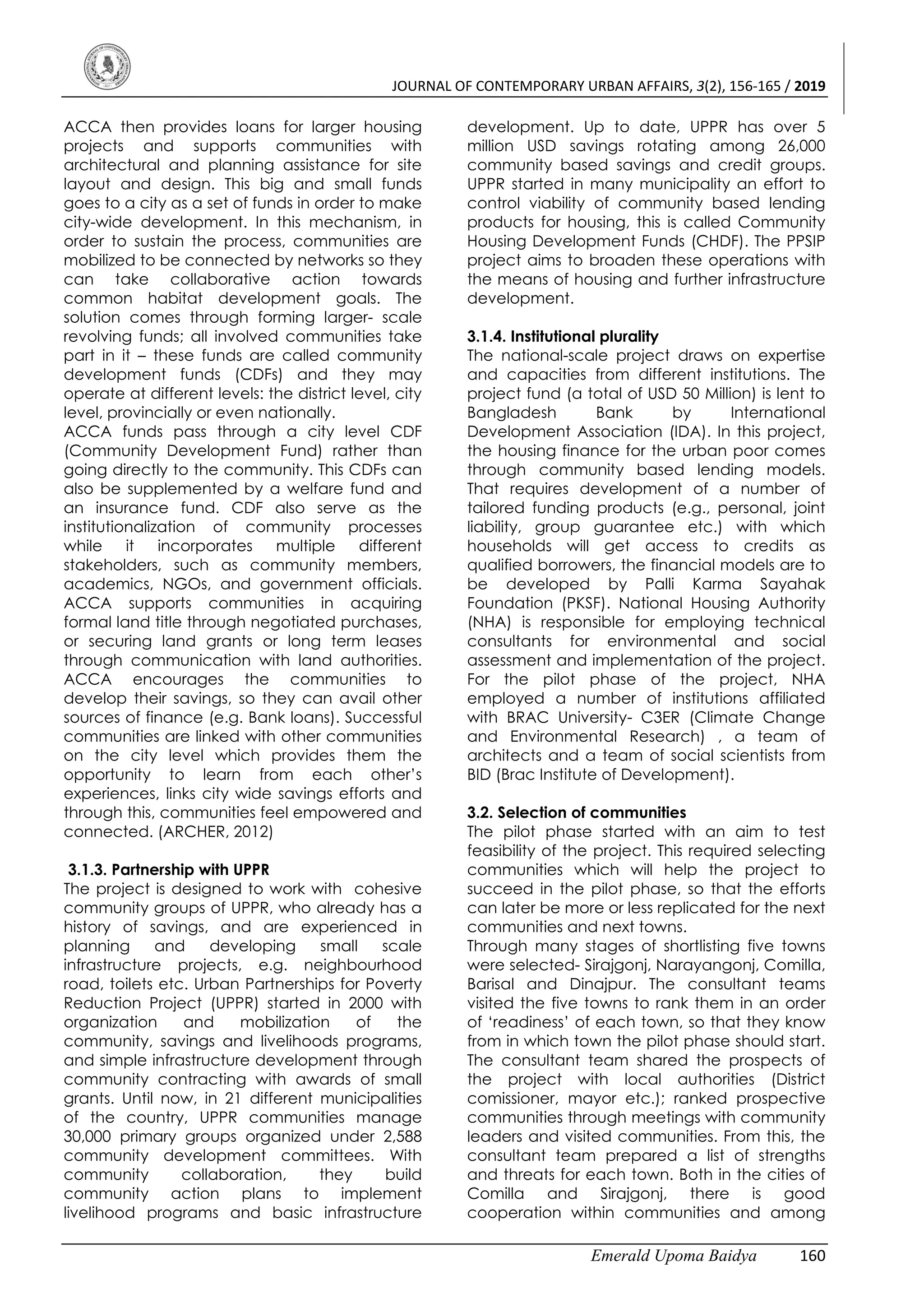 JOURNAL OF CONTEMPORARY URBAN AFFAIRS, 3(2), 156-165 / 2019
Emerald Upoma Baidya 160
ACCA then provides loans for larger housing
projects and supports communities with
architectural and planning assistance for site
layout and design. This big and small funds
goes to a city as a set of funds in order to make
city-wide development. In this mechanism, in
order to sustain the process, communities are
mobilized to be connected by networks so they
can take collaborative action towards
common habitat development goals. The
solution comes through forming larger- scale
revolving funds; all involved communities take
part in it – these funds are called community
development funds (CDFs) and they may
operate at different levels: the district level, city
level, provincially or even nationally.
ACCA funds pass through a city level CDF
(Community Development Fund) rather than
going directly to the community. This CDFs can
also be supplemented by a welfare fund and
an insurance fund. CDF also serve as the
institutionalization of community processes
while it incorporates multiple different
stakeholders, such as community members,
academics, NGOs, and government officials.
ACCA supports communities in acquiring
formal land title through negotiated purchases,
or securing land grants or long term leases
through communication with land authorities.
ACCA encourages the communities to
develop their savings, so they can avail other
sources of finance (e.g. Bank loans). Successful
communities are linked with other communities
on the city level which provides them the
opportunity to learn from each other’s
experiences, links city wide savings efforts and
through this, communities feel empowered and
connected. (ARCHER, 2012)
3.1.3. Partnership with UPPR
The project is designed to work with cohesive
community groups of UPPR, who already has a
history of savings, and are experienced in
planning and developing small scale
infrastructure projects, e.g. neighbourhood
road, toilets etc. Urban Partnerships for Poverty
Reduction Project (UPPR) started in 2000 with
organization and mobilization of the
community, savings and livelihoods programs,
and simple infrastructure development through
community contracting with awards of small
grants. Until now, in 21 different municipalities
of the country, UPPR communities manage
30,000 primary groups organized under 2,588
community development committees. With
community collaboration, they build
community action plans to implement
livelihood programs and basic infrastructure
development. Up to date, UPPR has over 5
million USD savings rotating among 26,000
community based savings and credit groups.
UPPR started in many municipality an effort to
control viability of community based lending
products for housing, this is called Community
Housing Development Funds (CHDF). The PPSIP
project aims to broaden these operations with
the means of housing and further infrastructure
development.
3.1.4. Institutional plurality
The national-scale project draws on expertise
and capacities from different institutions. The
project fund (a total of USD 50 Million) is lent to
Bangladesh Bank by International
Development Association (IDA). In this project,
the housing finance for the urban poor comes
through community based lending models.
That requires development of a number of
tailored funding products (e.g., personal, joint
liability, group guarantee etc.) with which
households will get access to credits as
qualified borrowers, the financial models are to
be developed by Palli Karma Sayahak
Foundation (PKSF). National Housing Authority
(NHA) is responsible for employing technical
consultants for environmental and social
assessment and implementation of the project.
For the pilot phase of the project, NHA
employed a number of institutions affiliated
with BRAC University- C3ER (Climate Change
and Environmental Research) , a team of
architects and a team of social scientists from
BID (Brac Institute of Development).
3.2. Selection of communities
The pilot phase started with an aim to test
feasibility of the project. This required selecting
communities which will help the project to
succeed in the pilot phase, so that the efforts
can later be more or less replicated for the next
communities and next towns.
Through many stages of shortlisting five towns
were selected- Sirajgonj, Narayangonj, Comilla,
Barisal and Dinajpur. The consultant teams
visited the five towns to rank them in an order
of ‘readiness’ of each town, so that they know
from in which town the pilot phase should start.
The consultant team shared the prospects of
the project with local authorities (District
comissioner, mayor etc.); ranked prospective
communities through meetings with community
leaders and visited communities. From this, the
consultant team prepared a list of strengths
and threats for each town. Both in the cities of
Comilla and Sirajgonj, there is good
cooperation within communities and among
 