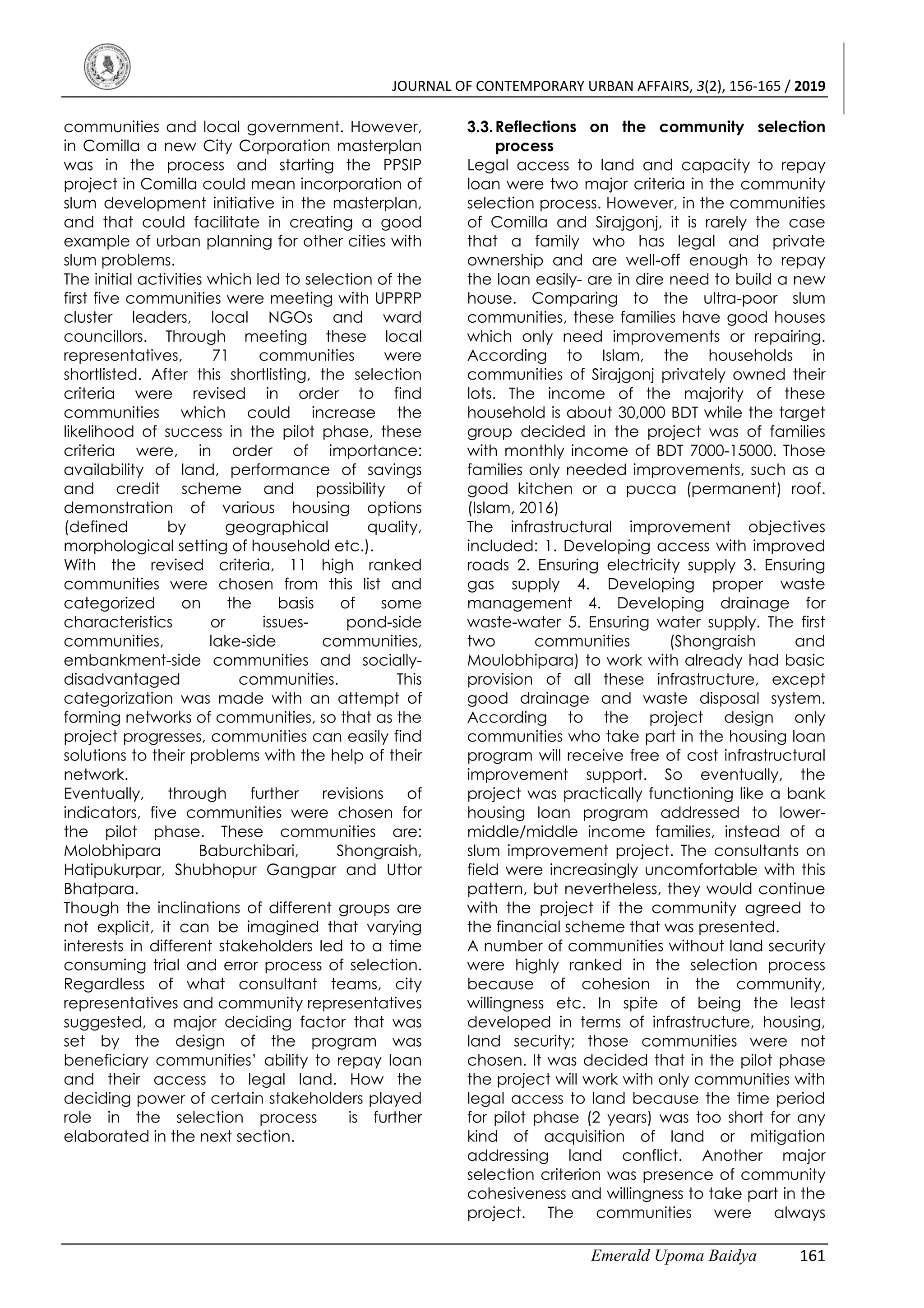 JOURNAL OF CONTEMPORARY URBAN AFFAIRS, 3(2), 156-165 / 2019
Emerald Upoma Baidya 161
communities and local government. However,
in Comilla a new City Corporation masterplan
was in the process and starting the PPSIP
project in Comilla could mean incorporation of
slum development initiative in the masterplan,
and that could facilitate in creating a good
example of urban planning for other cities with
slum problems.
The initial activities which led to selection of the
first five communities were meeting with UPPRP
cluster leaders, local NGOs and ward
councillors. Through meeting these local
representatives, 71 communities were
shortlisted. After this shortlisting, the selection
criteria were revised in order to find
communities which could increase the
likelihood of success in the pilot phase, these
criteria were, in order of importance:
availability of land, performance of savings
and credit scheme and possibility of
demonstration of various housing options
(defined by geographical quality,
morphological setting of household etc.).
With the revised criteria, 11 high ranked
communities were chosen from this list and
categorized on the basis of some
characteristics or issues- pond-side
communities, lake-side communities,
embankment-side communities and socially-
disadvantaged communities. This
categorization was made with an attempt of
forming networks of communities, so that as the
project progresses, communities can easily find
solutions to their problems with the help of their
network.
Eventually, through further revisions of
indicators, five communities were chosen for
the pilot phase. These communities are:
Molobhipara Baburchibari, Shongraish,
Hatipukurpar, Shubhopur Gangpar and Uttor
Bhatpara.
Though the inclinations of different groups are
not explicit, it can be imagined that varying
interests in different stakeholders led to a time
consuming trial and error process of selection.
Regardless of what consultant teams, city
representatives and community representatives
suggested, a major deciding factor that was
set by the design of the program was
beneficiary communities’ ability to repay loan
and their access to legal land. How the
deciding power of certain stakeholders played
role in the selection process is further
elaborated in the next section.
3.3.Reflections on the community selection
process
Legal access to land and capacity to repay
loan were two major criteria in the community
selection process. However, in the communities
of Comilla and Sirajgonj, it is rarely the case
that a family who has legal and private
ownership and are well-off enough to repay
the loan easily- are in dire need to build a new
house. Comparing to the ultra-poor slum
communities, these families have good houses
which only need improvements or repairing.
According to Islam, the households in
communities of Sirajgonj privately owned their
lots. The income of the majority of these
household is about 30,000 BDT while the target
group decided in the project was of families
with monthly income of BDT 7000-15000. Those
families only needed improvements, such as a
good kitchen or a pucca (permanent) roof.
(Islam, 2016)
The infrastructural improvement objectives
included: 1. Developing access with improved
roads 2. Ensuring electricity supply 3. Ensuring
gas supply 4. Developing proper waste
management 4. Developing drainage for
waste-water 5. Ensuring water supply. The first
two communities (Shongraish and
Moulobhipara) to work with already had basic
provision of all these infrastructure, except
good drainage and waste disposal system.
According to the project design only
communities who take part in the housing loan
program will receive free of cost infrastructural
improvement support. So eventually, the
project was practically functioning like a bank
housing loan program addressed to lower-
middle/middle income families, instead of a
slum improvement project. The consultants on
field were increasingly uncomfortable with this
pattern, but nevertheless, they would continue
with the project if the community agreed to
the financial scheme that was presented.
A number of communities without land security
were highly ranked in the selection process
because of cohesion in the community,
willingness etc. In spite of being the least
developed in terms of infrastructure, housing,
land security; those communities were not
chosen. It was decided that in the pilot phase
the project will work with only communities with
legal access to land because the time period
for pilot phase (2 years) was too short for any
kind of acquisition of land or mitigation
addressing land conflict. Another major
selection criterion was presence of community
cohesiveness and willingness to take part in the
project. The communities were always
 