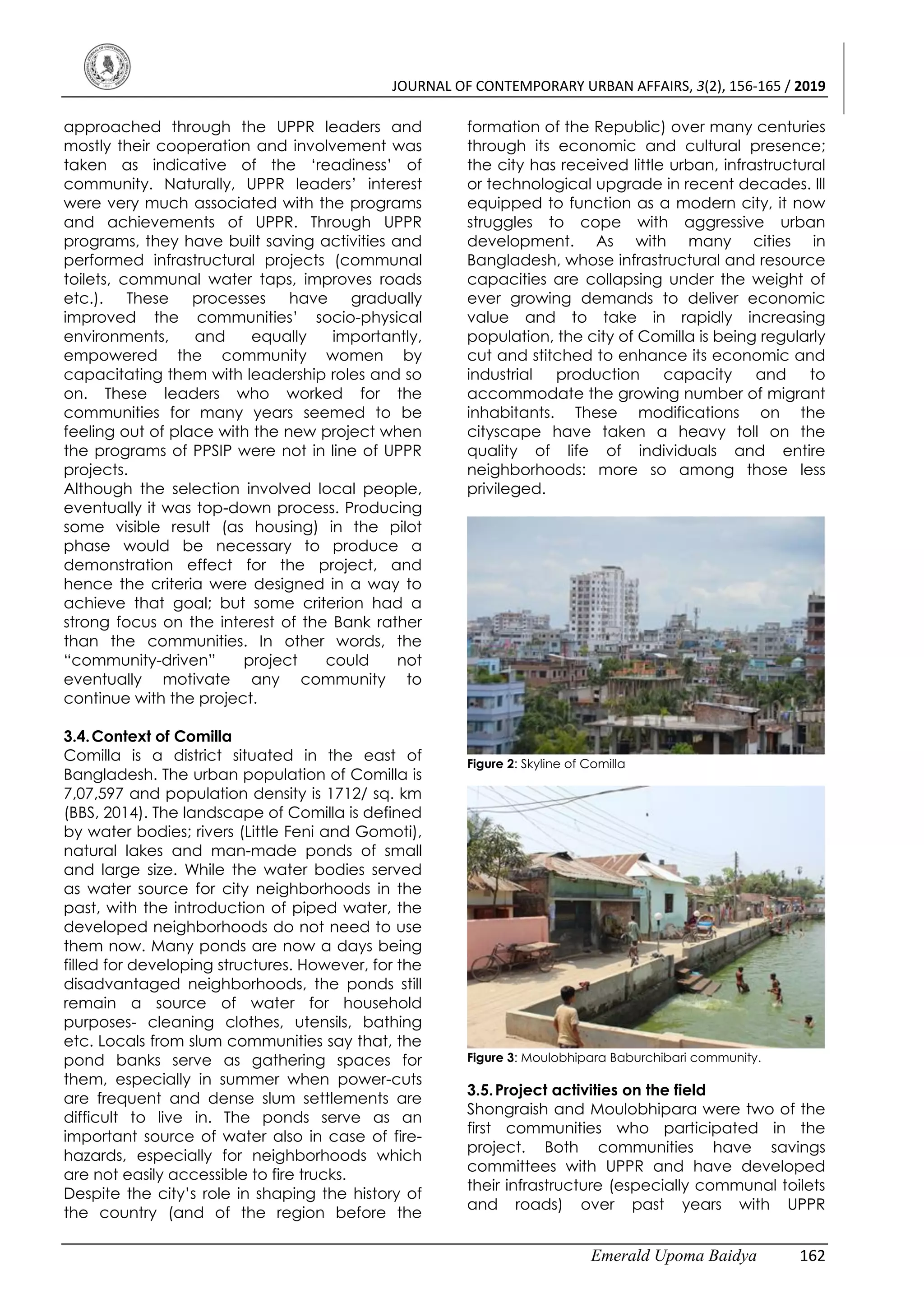 JOURNAL OF CONTEMPORARY URBAN AFFAIRS, 3(2), 156-165 / 2019
Emerald Upoma Baidya 162
approached through the UPPR leaders and
mostly their cooperation and involvement was
taken as indicative of the ‘readiness’ of
community. Naturally, UPPR leaders’ interest
were very much associated with the programs
and achievements of UPPR. Through UPPR
programs, they have built saving activities and
performed infrastructural projects (communal
toilets, communal water taps, improves roads
etc.). These processes have gradually
improved the communities’ socio-physical
environments, and equally importantly,
empowered the community women by
capacitating them with leadership roles and so
on. These leaders who worked for the
communities for many years seemed to be
feeling out of place with the new project when
the programs of PPSIP were not in line of UPPR
projects.
Although the selection involved local people,
eventually it was top-down process. Producing
some visible result (as housing) in the pilot
phase would be necessary to produce a
demonstration effect for the project, and
hence the criteria were designed in a way to
achieve that goal; but some criterion had a
strong focus on the interest of the Bank rather
than the communities. In other words, the
“community-driven” project could not
eventually motivate any community to
continue with the project.
3.4.Context of Comilla
Comilla is a district situated in the east of
Bangladesh. The urban population of Comilla is
7,07,597 and population density is 1712/ sq. km
(BBS, 2014). The landscape of Comilla is defined
by water bodies; rivers (Little Feni and Gomoti),
natural lakes and man-made ponds of small
and large size. While the water bodies served
as water source for city neighborhoods in the
past, with the introduction of piped water, the
developed neighborhoods do not need to use
them now. Many ponds are now a days being
filled for developing structures. However, for the
disadvantaged neighborhoods, the ponds still
remain a source of water for household
purposes- cleaning clothes, utensils, bathing
etc. Locals from slum communities say that, the
pond banks serve as gathering spaces for
them, especially in summer when power-cuts
are frequent and dense slum settlements are
difficult to live in. The ponds serve as an
important source of water also in case of fire-
hazards, especially for neighborhoods which
are not easily accessible to fire trucks.
Despite the city’s role in shaping the history of
the country (and of the region before the
formation of the Republic) over many centuries
through its economic and cultural presence;
the city has received little urban, infrastructural
or technological upgrade in recent decades. Ill
equipped to function as a modern city, it now
struggles to cope with aggressive urban
development. As with many cities in
Bangladesh, whose infrastructural and resource
capacities are collapsing under the weight of
ever growing demands to deliver economic
value and to take in rapidly increasing
population, the city of Comilla is being regularly
cut and stitched to enhance its economic and
industrial production capacity and to
accommodate the growing number of migrant
inhabitants. These modifications on the
cityscape have taken a heavy toll on the
quality of life of individuals and entire
neighborhoods: more so among those less
privileged.
Figure 2: Skyline of Comilla
Figure 3: Moulobhipara Baburchibari community.
3.5.Project activities on the field
Shongraish and Moulobhipara were two of the
first communities who participated in the
project. Both communities have savings
committees with UPPR and have developed
their infrastructure (especially communal toilets
and roads) over past years with UPPR
 