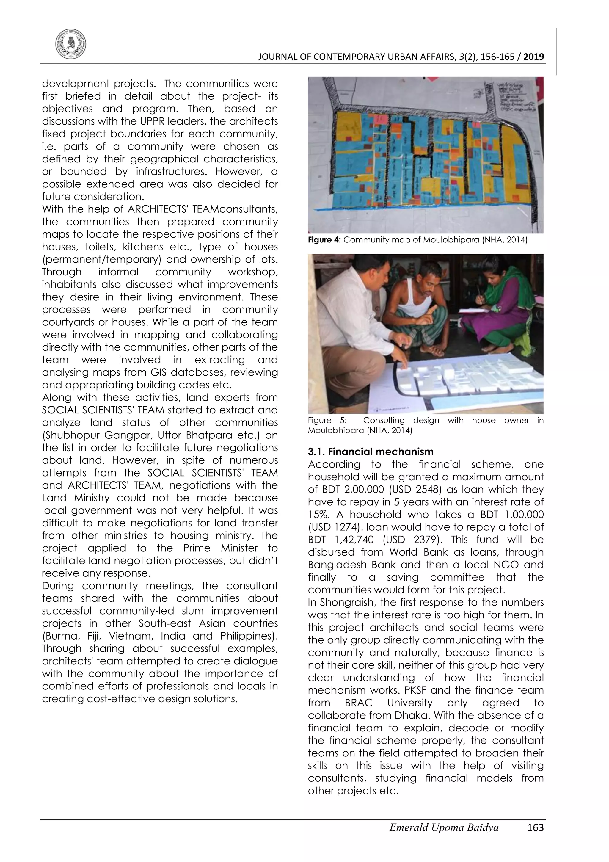 JOURNAL OF CONTEMPORARY URBAN AFFAIRS, 3(2), 156-165 / 2019
Emerald Upoma Baidya 163
development projects. The communities were
first briefed in detail about the project- its
objectives and program. Then, based on
discussions with the UPPR leaders, the architects
fixed project boundaries for each community,
i.e. parts of a community were chosen as
defined by their geographical characteristics,
or bounded by infrastructures. However, a
possible extended area was also decided for
future consideration.
With the help of ARCHITECTS' TEAMconsultants,
the communities then prepared community
maps to locate the respective positions of their
houses, toilets, kitchens etc., type of houses
(permanent/temporary) and ownership of lots.
Through informal community workshop,
inhabitants also discussed what improvements
they desire in their living environment. These
processes were performed in community
courtyards or houses. While a part of the team
were involved in mapping and collaborating
directly with the communities, other parts of the
team were involved in extracting and
analysing maps from GIS databases, reviewing
and appropriating building codes etc.
Along with these activities, land experts from
SOCIAL SCIENTISTS' TEAM started to extract and
analyze land status of other communities
(Shubhopur Gangpar, Uttor Bhatpara etc.) on
the list in order to facilitate future negotiations
about land. However, in spite of numerous
attempts from the SOCIAL SCIENTISTS' TEAM
and ARCHITECTS' TEAM, negotiations with the
Land Ministry could not be made because
local government was not very helpful. It was
difficult to make negotiations for land transfer
from other ministries to housing ministry. The
project applied to the Prime Minister to
facilitate land negotiation processes, but didn’t
receive any response.
During community meetings, the consultant
teams shared with the communities about
successful community-led slum improvement
projects in other South-east Asian countries
(Burma, Fiji, Vietnam, India and Philippines).
Through sharing about successful examples,
architects' team attempted to create dialogue
with the community about the importance of
combined efforts of professionals and locals in
creating cost-effective design solutions.
Figure 4: Community map of Moulobhipara (NHA, 2014)
Figure 5: Consulting design with house owner in
Moulobhipara (NHA, 2014)
3.1. Financial mechanism
According to the financial scheme, one
household will be granted a maximum amount
of BDT 2,00,000 (USD 2548) as loan which they
have to repay in 5 years with an interest rate of
15%. A household who takes a BDT 1,00,000
(USD 1274). loan would have to repay a total of
BDT 1,42,740 (USD 2379). This fund will be
disbursed from World Bank as loans, through
Bangladesh Bank and then a local NGO and
finally to a saving committee that the
communities would form for this project.
In Shongraish, the first response to the numbers
was that the interest rate is too high for them. In
this project architects and social teams were
the only group directly communicating with the
community and naturally, because finance is
not their core skill, neither of this group had very
clear understanding of how the financial
mechanism works. PKSF and the finance team
from BRAC University only agreed to
collaborate from Dhaka. With the absence of a
financial team to explain, decode or modify
the financial scheme properly, the consultant
teams on the field attempted to broaden their
skills on this issue with the help of visiting
consultants, studying financial models from
other projects etc.
 
