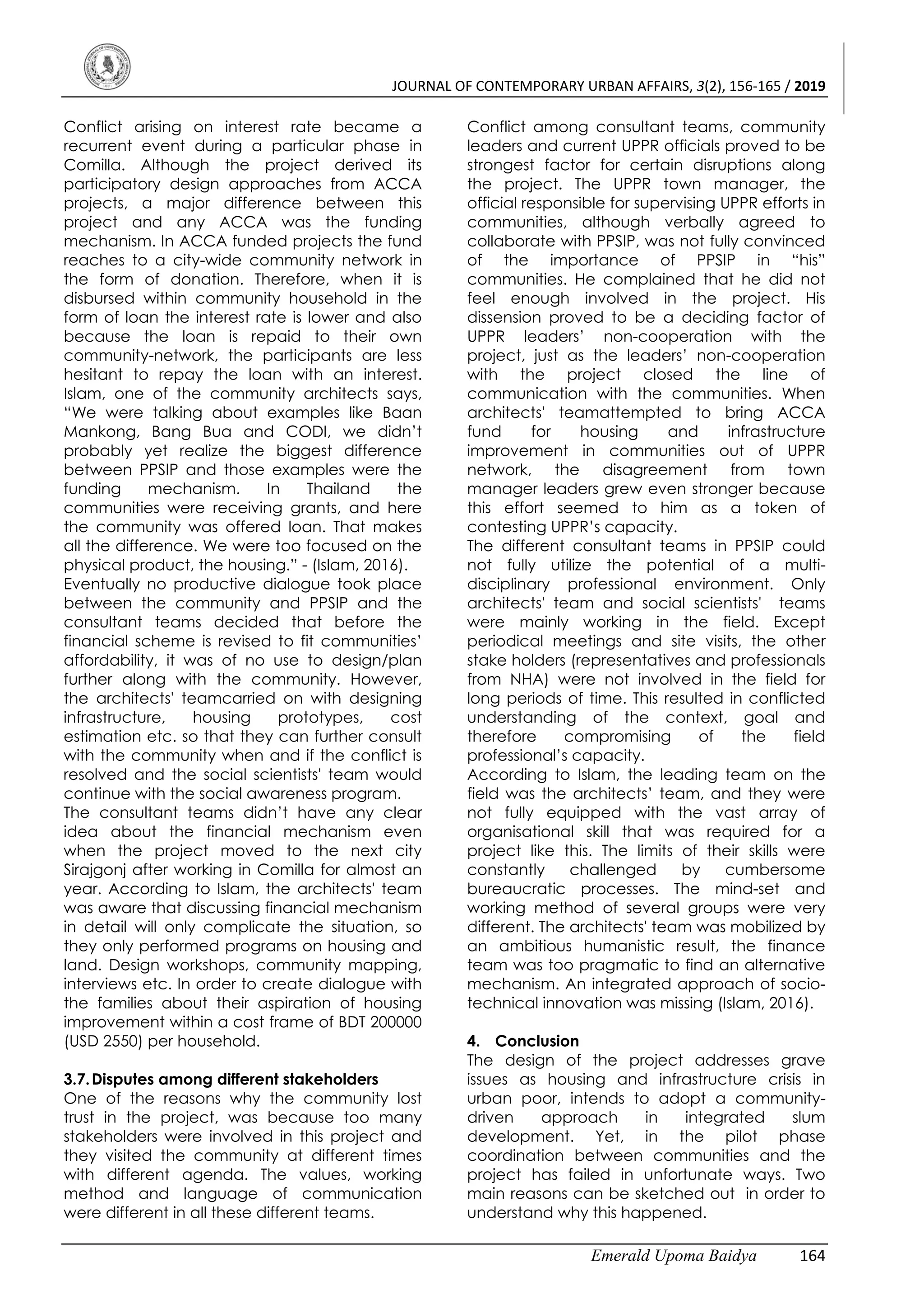 JOURNAL OF CONTEMPORARY URBAN AFFAIRS, 3(2), 156-165 / 2019
Emerald Upoma Baidya 164
Conflict arising on interest rate became a
recurrent event during a particular phase in
Comilla. Although the project derived its
participatory design approaches from ACCA
projects, a major difference between this
project and any ACCA was the funding
mechanism. In ACCA funded projects the fund
reaches to a city-wide community network in
the form of donation. Therefore, when it is
disbursed within community household in the
form of loan the interest rate is lower and also
because the loan is repaid to their own
community-network, the participants are less
hesitant to repay the loan with an interest.
Islam, one of the community architects says,
“We were talking about examples like Baan
Mankong, Bang Bua and CODI, we didn’t
probably yet realize the biggest difference
between PPSIP and those examples were the
funding mechanism. In Thailand the
communities were receiving grants, and here
the community was offered loan. That makes
all the difference. We were too focused on the
physical product, the housing.” - (Islam, 2016).
Eventually no productive dialogue took place
between the community and PPSIP and the
consultant teams decided that before the
financial scheme is revised to fit communities’
affordability, it was of no use to design/plan
further along with the community. However,
the architects' teamcarried on with designing
infrastructure, housing prototypes, cost
estimation etc. so that they can further consult
with the community when and if the conflict is
resolved and the social scientists' team would
continue with the social awareness program.
The consultant teams didn’t have any clear
idea about the financial mechanism even
when the project moved to the next city
Sirajgonj after working in Comilla for almost an
year. According to Islam, the architects' team
was aware that discussing financial mechanism
in detail will only complicate the situation, so
they only performed programs on housing and
land. Design workshops, community mapping,
interviews etc. In order to create dialogue with
the families about their aspiration of housing
improvement within a cost frame of BDT 200000
(USD 2550) per household.
3.7.Disputes among different stakeholders
One of the reasons why the community lost
trust in the project, was because too many
stakeholders were involved in this project and
they visited the community at different times
with different agenda. The values, working
method and language of communication
were different in all these different teams.
Conflict among consultant teams, community
leaders and current UPPR officials proved to be
strongest factor for certain disruptions along
the project. The UPPR town manager, the
official responsible for supervising UPPR efforts in
communities, although verbally agreed to
collaborate with PPSIP, was not fully convinced
of the importance of PPSIP in “his”
communities. He complained that he did not
feel enough involved in the project. His
dissension proved to be a deciding factor of
UPPR leaders’ non-cooperation with the
project, just as the leaders’ non-cooperation
with the project closed the line of
communication with the communities. When
architects' teamattempted to bring ACCA
fund for housing and infrastructure
improvement in communities out of UPPR
network, the disagreement from town
manager leaders grew even stronger because
this effort seemed to him as a token of
contesting UPPR’s capacity.
The different consultant teams in PPSIP could
not fully utilize the potential of a multi-
disciplinary professional environment. Only
architects' team and social scientists' teams
were mainly working in the field. Except
periodical meetings and site visits, the other
stake holders (representatives and professionals
from NHA) were not involved in the field for
long periods of time. This resulted in conflicted
understanding of the context, goal and
therefore compromising of the field
professional’s capacity.
According to Islam, the leading team on the
field was the architects’ team, and they were
not fully equipped with the vast array of
organisational skill that was required for a
project like this. The limits of their skills were
constantly challenged by cumbersome
bureaucratic processes. The mind-set and
working method of several groups were very
different. The architects' team was mobilized by
an ambitious humanistic result, the finance
team was too pragmatic to find an alternative
mechanism. An integrated approach of socio-
technical innovation was missing (Islam, 2016).
4. Conclusion
The design of the project addresses grave
issues as housing and infrastructure crisis in
urban poor, intends to adopt a community-
driven approach in integrated slum
development. Yet, in the pilot phase
coordination between communities and the
project has failed in unfortunate ways. Two
main reasons can be sketched out in order to
understand why this happened.
 