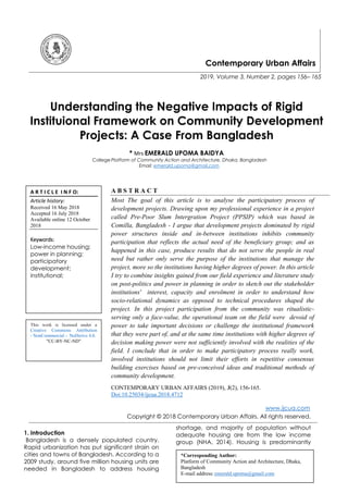 Contemporary Urban Affairs
2019, Volume 3, Number 2, pages 156– 165
Understanding the Negative Impacts of Rigid
Instituional Framework on Community Development
Projects: A Case From Bangladesh
* Mrs EMERALD UPOMA BAIDYA
College Platform of Community Action and Architecture, Dhaka, Bangladesh
Email: emerald.upoma@gmail.com
A B S T R A C T
Most The goal of this article is to analyse the participatory process of
development projects. Drawing upon my professional experience in a project
called Pre-Poor Slum Intergration Project (PPSIP) which was based in
Comilla, Bangladesh - I argue that development projects dominated by rigid
power structures inside and in-between institutions inhibits community
participation that reflects the actual need of the beneficiary group; and as
happened in this case, produce results that do not serve the people in real
need but rather only serve the purpose of the institutions that manage the
project, more so the institutions having higher degrees of power. In this article
I try to combine insights gained from our field experience and literature study
on post-politics and power in planning in order to sketch out the stakeholder
institutions' interest, capacity and enrolment in order to understand how
socio-relational dynamics as opposed to technical procedures shaped the
project. In this project participation from the community was ritualistic-
serving only a face-value, the operational team on the field were devoid of
power to take important decisions or challenge the institutional framework
that they were part of, and at the same time institutions with higher degrees of
decision making power were not sufficiently involved with the realities of the
field. I conclude that in order to make participatory process really work,
involved institutions should not limit their efforts in repetitive consensus
building exercises based on pre-conceived ideas and traditional methods of
community development.
CONTEMPORARY URBAN AFFAIRS (2019), 3(2), 156-165.
Doi:10.25034/ijcua.2018.4712
www.ijcua.com
Copyright © 2018 Contemporary Urban Affairs. All rights reserved.
1. Introduction
Bangladesh is a densely populated country.
Rapid urbanization has put significant strain on
cities and towns of Bangladesh. According to a
2009 study, around five million housing units are
needed in Bangladesh to address housing
shortage, and majority of population without
adequate housing are from the low income
group (NHA, 2014). Housing is predominantly
*Corresponding Author:
Platform of Community Action and Architecture, Dhaka,
Bangladesh
E-mail address: emerald.upoma@gmail.com
A R T I C L E I N F O:
Article history:
Received 16 May 2018
Accepted 16 July 2018
Available online 12 October
2018
Keywords:
Low-income housing;
power in planning;
participatory
development;
institutional;
This work is licensed under a
Creative Commons Attribution
- NonCommercial - NoDerivs 4.0.
"CC-BY-NC-ND"
 