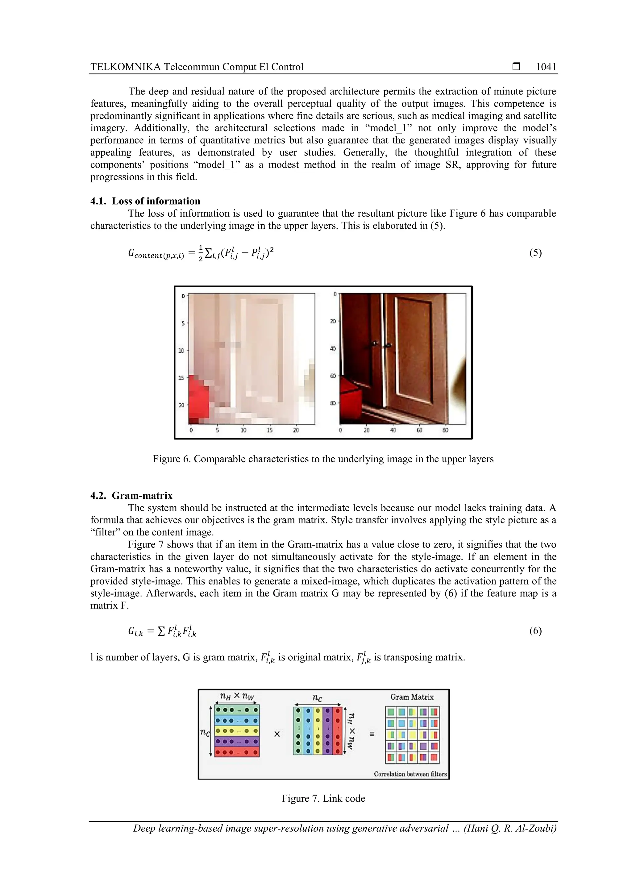 TELKOMNIKA Telecommun Comput El Control  Deep learning-based image super-resolution using generative adversarial … (Hani Q. R. Al-Zoubi) 1041 The deep and residual nature of the proposed architecture permits the extraction of minute picture features, meaningfully aiding to the overall perceptual quality of the output images. This competence is predominantly significant in applications where fine details are serious, such as medical imaging and satellite imagery. Additionally, the architectural selections made in “model_1” not only improve the model’s performance in terms of quantitative metrics but also guarantee that the generated images display visually appealing features, as demonstrated by user studies. Generally, the thoughtful integration of these components’ positions “model_1” as a modest method in the realm of image SR, approving for future progressions in this field. 4.1. Loss of information The loss of information is used to guarantee that the resultant picture like Figure 6 has comparable characteristics to the underlying image in the upper layers. This is elaborated in (5). 𝐺𝑐𝑜𝑛𝑡𝑒𝑛𝑡(𝑝,𝑥,𝑙) = 1 2 ∑ (𝐹𝑖,𝑗 𝑙 − 𝑃𝑖,𝑗 𝑙 )2 𝑖,𝑗 (5) Figure 6. Comparable characteristics to the underlying image in the upper layers 4.2. Gram-matrix The system should be instructed at the intermediate levels because our model lacks training data. A formula that achieves our objectives is the gram matrix. Style transfer involves applying the style picture as a “filter” on the content image. Figure 7 shows that if an item in the Gram-matrix has a value close to zero, it signifies that the two characteristics in the given layer do not simultaneously activate for the style-image. If an element in the Gram-matrix has a noteworthy value, it signifies that the two characteristics do activate concurrently for the provided style-image. This enables to generate a mixed-image, which duplicates the activation pattern of the style-image. Afterwards, each item in the Gram matrix G may be represented by (6) if the feature map is a matrix F. 𝐺𝑖,𝑘 = ∑ 𝐹𝑖,𝑘 𝑙 𝐹𝑖,𝑘 𝑙 (6) l is number of layers, G is gram matrix, 𝐹𝑖,𝑘 𝑙 is original matrix, 𝐹𝑗,𝑘 𝑙 is transposing matrix. Figure 7. Link code 