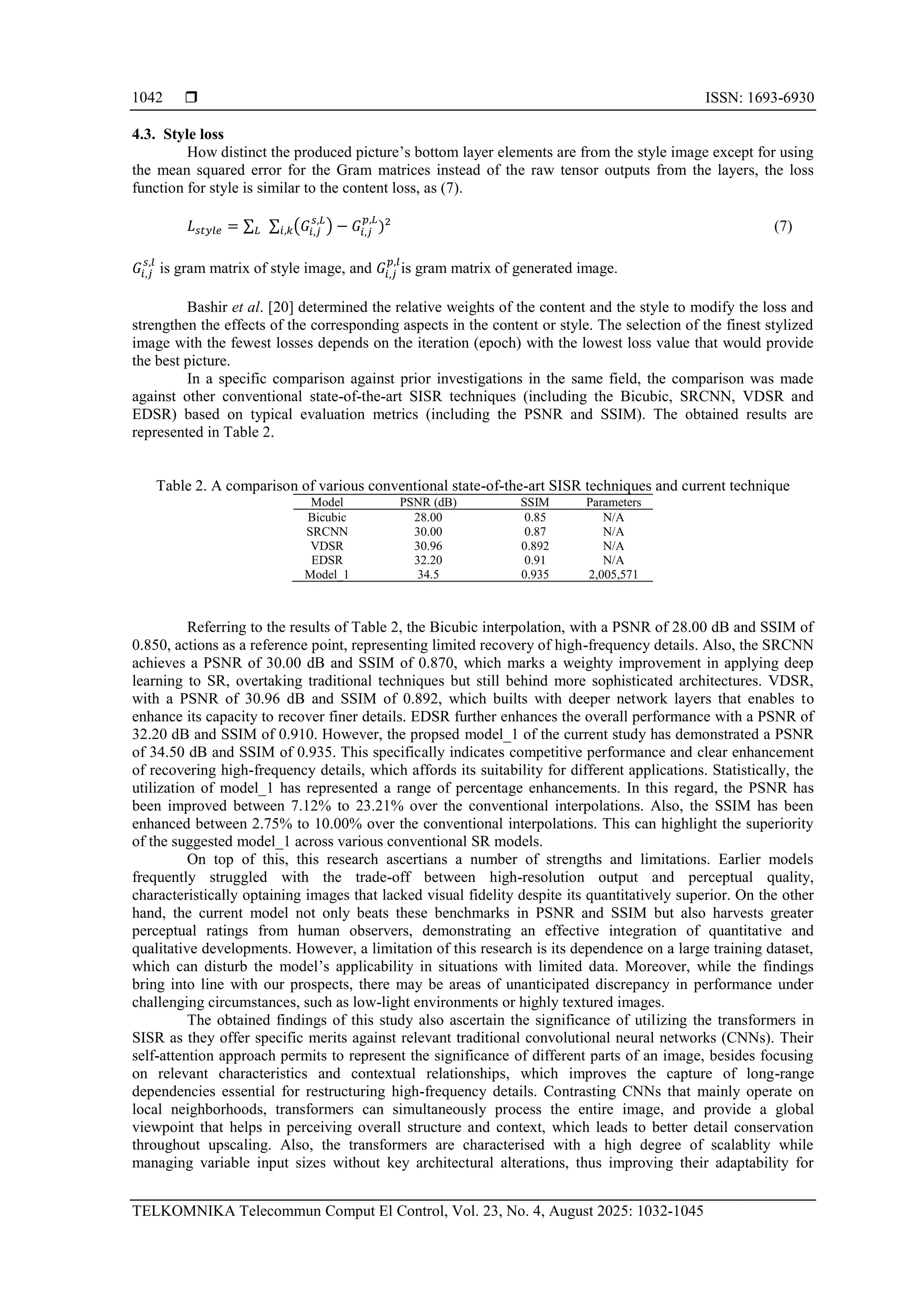 ISSN: 1693-6930 TELKOMNIKA Telecommun Comput El Control, Vol. 23, No. 4, August 2025: 1032-1045 1042 4.3. Style loss How distinct the produced picture’s bottom layer elements are from the style image except for using the mean squared error for the Gram matrices instead of the raw tensor outputs from the layers, the loss function for style is similar to the content loss, as (7). 𝐿𝑠𝑡𝑦𝑙𝑒 = ∑𝐿 ∑ (𝐺𝑖,𝑗 𝑠,𝐿 ) − 𝐺𝑖,𝑗 𝑝,𝐿 )2 𝑖,𝑘 (7) 𝐺𝑖,𝑗 𝑠,𝑙 is gram matrix of style image, and 𝐺𝑖,𝑗 𝑝,𝑙 is gram matrix of generated image. Bashir et al. [20] determined the relative weights of the content and the style to modify the loss and strengthen the effects of the corresponding aspects in the content or style. The selection of the finest stylized image with the fewest losses depends on the iteration (epoch) with the lowest loss value that would provide the best picture. In a specific comparison against prior investigations in the same field, the comparison was made against other conventional state-of-the-art SISR techniques (including the Bicubic, SRCNN, VDSR and EDSR) based on typical evaluation metrics (including the PSNR and SSIM). The obtained results are represented in Table 2. Table 2. A comparison of various conventional state-of-the-art SISR techniques and current technique Model PSNR (dB) SSIM Parameters Bicubic 28.00 0.85 N/A SRCNN 30.00 0.87 N/A VDSR 30.96 0.892 N/A EDSR 32.20 0.91 N/A Model_1 34.5 0.935 2,005,571 Referring to the results of Table 2, the Bicubic interpolation, with a PSNR of 28.00 dB and SSIM of 0.850, actions as a reference point, representing limited recovery of high-frequency details. Also, the SRCNN achieves a PSNR of 30.00 dB and SSIM of 0.870, which marks a weighty improvement in applying deep learning to SR, overtaking traditional techniques but still behind more sophisticated architectures. VDSR, with a PSNR of 30.96 dB and SSIM of 0.892, which builts with deeper network layers that enables to enhance its capacity to recover finer details. EDSR further enhances the overall performance with a PSNR of 32.20 dB and SSIM of 0.910. However, the propsed model_1 of the current study has demonstrated a PSNR of 34.50 dB and SSIM of 0.935. This specifically indicates competitive performance and clear enhancement of recovering high-frequency details, which affords its suitability for different applications. Statistically, the utilization of model_1 has represented a range of percentage enhancements. In this regard, the PSNR has been improved between 7.12% to 23.21% over the conventional interpolations. Also, the SSIM has been enhanced between 2.75% to 10.00% over the conventional interpolations. This can highlight the superiority of the suggested model_1 across various conventional SR models. On top of this, this research ascertians a number of strengths and limitations. Earlier models frequently struggled with the trade-off between high-resolution output and perceptual quality, characteristically optaining images that lacked visual fidelity despite its quantitatively superior. On the other hand, the current model not only beats these benchmarks in PSNR and SSIM but also harvests greater perceptual ratings from human observers, demonstrating an effective integration of quantitative and qualitative developments. However, a limitation of this research is its dependence on a large training dataset, which can disturb the model’s applicability in situations with limited data. Moreover, while the findings bring into line with our prospects, there may be areas of unanticipated discrepancy in performance under challenging circumstances, such as low-light environments or highly textured images. The obtained findings of this study also ascertain the significance of utilizing the transformers in SISR as they offer specific merits against relevant traditional convolutional neural networks (CNNs). Their self-attention approach permits to represent the significance of different parts of an image, besides focusing on relevant characteristics and contextual relationships, which improves the capture of long-range dependencies essential for restructuring high-frequency details. Contrasting CNNs that mainly operate on local neighborhoods, transformers can simultaneously process the entire image, and provide a global viewpoint that helps in perceiving overall structure and context, which leads to better detail conservation throughout upscaling. Also, the transformers are characterised with a high degree of scalablity while managing variable input sizes without key architectural alterations, thus improving their adaptability for 