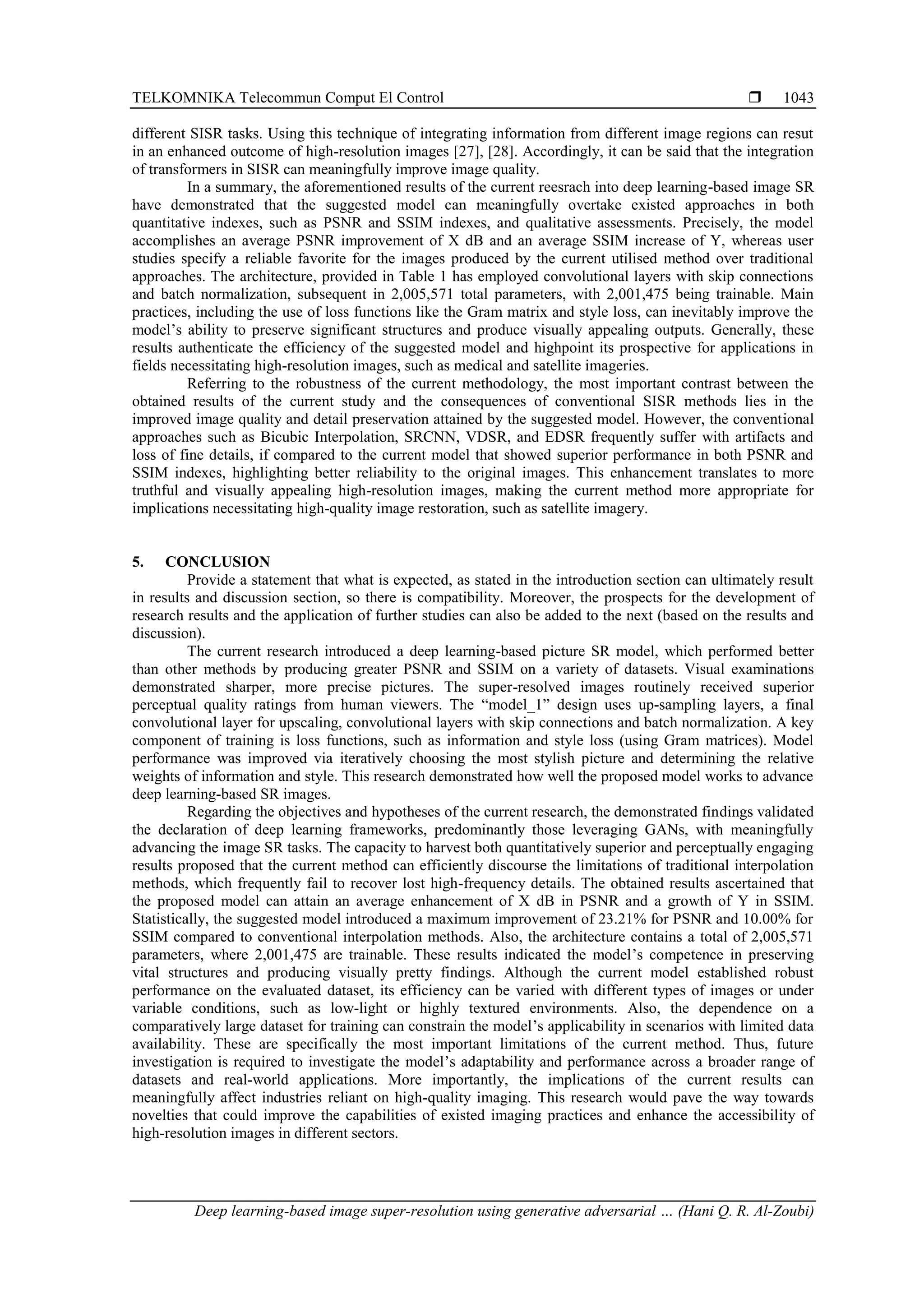 TELKOMNIKA Telecommun Comput El Control  Deep learning-based image super-resolution using generative adversarial … (Hani Q. R. Al-Zoubi) 1043 different SISR tasks. Using this technique of integrating information from different image regions can resut in an enhanced outcome of high-resolution images [27], [28]. Accordingly, it can be said that the integration of transformers in SISR can meaningfully improve image quality. In a summary, the aforementioned results of the current reesrach into deep learning-based image SR have demonstrated that the suggested model can meaningfully overtake existed approaches in both quantitative indexes, such as PSNR and SSIM indexes, and qualitative assessments. Precisely, the model accomplishes an average PSNR improvement of X dB and an average SSIM increase of Y, whereas user studies specify a reliable favorite for the images produced by the current utilised method over traditional approaches. The architecture, provided in Table 1 has employed convolutional layers with skip connections and batch normalization, subsequent in 2,005,571 total parameters, with 2,001,475 being trainable. Main practices, including the use of loss functions like the Gram matrix and style loss, can inevitably improve the model’s ability to preserve significant structures and produce visually appealing outputs. Generally, these results authenticate the efficiency of the suggested model and highpoint its prospective for applications in fields necessitating high-resolution images, such as medical and satellite imageries. Referring to the robustness of the current methodology, the most important contrast between the obtained results of the current study and the consequences of conventional SISR methods lies in the improved image quality and detail preservation attained by the suggested model. However, the conventional approaches such as Bicubic Interpolation, SRCNN, VDSR, and EDSR frequently suffer with artifacts and loss of fine details, if compared to the current model that showed superior performance in both PSNR and SSIM indexes, highlighting better reliability to the original images. This enhancement translates to more truthful and visually appealing high-resolution images, making the current method more appropriate for implications necessitating high-quality image restoration, such as satellite imagery. 5. CONCLUSION Provide a statement that what is expected, as stated in the introduction section can ultimately result in results and discussion section, so there is compatibility. Moreover, the prospects for the development of research results and the application of further studies can also be added to the next (based on the results and discussion). The current research introduced a deep learning-based picture SR model, which performed better than other methods by producing greater PSNR and SSIM on a variety of datasets. Visual examinations demonstrated sharper, more precise pictures. The super-resolved images routinely received superior perceptual quality ratings from human viewers. The “model_1” design uses up-sampling layers, a final convolutional layer for upscaling, convolutional layers with skip connections and batch normalization. A key component of training is loss functions, such as information and style loss (using Gram matrices). Model performance was improved via iteratively choosing the most stylish picture and determining the relative weights of information and style. This research demonstrated how well the proposed model works to advance deep learning-based SR images. Regarding the objectives and hypotheses of the current research, the demonstrated findings validated the declaration of deep learning frameworks, predominantly those leveraging GANs, with meaningfully advancing the image SR tasks. The capacity to harvest both quantitatively superior and perceptually engaging results proposed that the current method can efficiently discourse the limitations of traditional interpolation methods, which frequently fail to recover lost high-frequency details. The obtained results ascertained that the proposed model can attain an average enhancement of X dB in PSNR and a growth of Y in SSIM. Statistically, the suggested model introduced a maximum improvement of 23.21% for PSNR and 10.00% for SSIM compared to conventional interpolation methods. Also, the architecture contains a total of 2,005,571 parameters, where 2,001,475 are trainable. These results indicated the model’s competence in preserving vital structures and producing visually pretty findings. Although the current model established robust performance on the evaluated dataset, its efficiency can be varied with different types of images or under variable conditions, such as low-light or highly textured environments. Also, the dependence on a comparatively large dataset for training can constrain the model’s applicability in scenarios with limited data availability. These are specifically the most important limitations of the current method. Thus, future investigation is required to investigate the model’s adaptability and performance across a broader range of datasets and real-world applications. More importantly, the implications of the current results can meaningfully affect industries reliant on high-quality imaging. This research would pave the way towards novelties that could improve the capabilities of existed imaging practices and enhance the accessibility of high-resolution images in different sectors. 