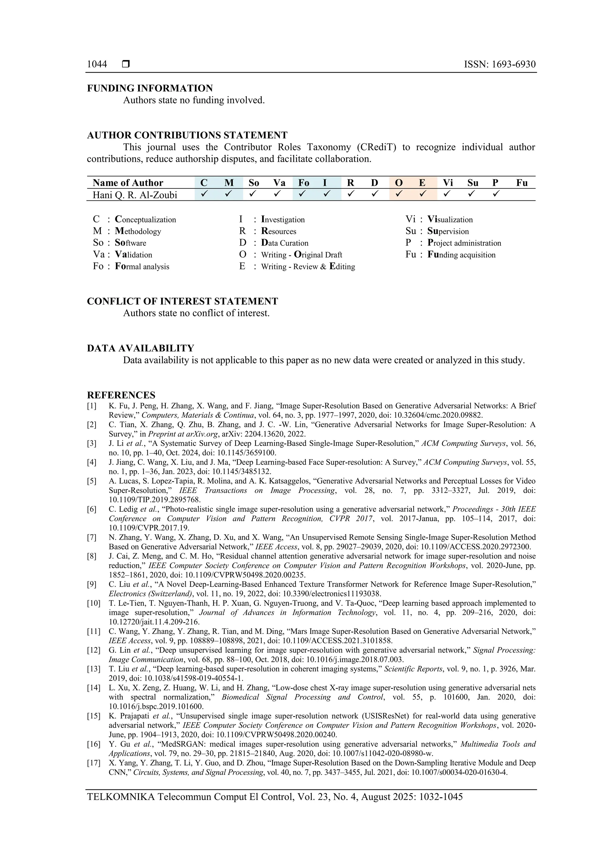  ISSN: 1693-6930 TELKOMNIKA Telecommun Comput El Control, Vol. 23, No. 4, August 2025: 1032-1045 1044 FUNDING INFORMATION Authors state no funding involved. AUTHOR CONTRIBUTIONS STATEMENT This journal uses the Contributor Roles Taxonomy (CRediT) to recognize individual author contributions, reduce authorship disputes, and facilitate collaboration. Name of Author C M So Va Fo I R D O E Vi Su P Fu Hani Q. R. Al-Zoubi ✓ ✓ ✓ ✓ ✓ ✓ ✓ ✓ ✓ ✓ ✓ ✓ ✓ C : Conceptualization M : Methodology So : Software Va : Validation Fo : Formal analysis I : Investigation R : Resources D : Data Curation O : Writing - Original Draft E : Writing - Review & Editing Vi : Visualization Su : Supervision P : Project administration Fu : Funding acquisition CONFLICT OF INTEREST STATEMENT Authors state no conflict of interest. DATA AVAILABILITY Data availability is not applicable to this paper as no new data were created or analyzed in this study. REFERENCES [1] K. Fu, J. Peng, H. Zhang, X. Wang, and F. Jiang, “Image Super-Resolution Based on Generative Adversarial Networks: A Brief Review,” Computers, Materials & Continua, vol. 64, no. 3, pp. 1977–1997, 2020, doi: 10.32604/cmc.2020.09882. [2] C. Tian, X. Zhang, Q. Zhu, B. Zhang, and J. C. -W. Lin, “Generative Adversarial Networks for Image Super-Resolution: A Survey,” in Preprint at arXiv.org, arXiv: 2204.13620, 2022. [3] J. Li et al., “A Systematic Survey of Deep Learning-Based Single-Image Super-Resolution,” ACM Computing Surveys, vol. 56, no. 10, pp. 1–40, Oct. 2024, doi: 10.1145/3659100. [4] J. Jiang, C. Wang, X. Liu, and J. Ma, “Deep Learning-based Face Super-resolution: A Survey,” ACM Computing Surveys, vol. 55, no. 1, pp. 1–36, Jan. 2023, doi: 10.1145/3485132. [5] A. Lucas, S. Lopez-Tapia, R. Molina, and A. K. Katsaggelos, “Generative Adversarial Networks and Perceptual Losses for Video Super-Resolution,” IEEE Transactions on Image Processing, vol. 28, no. 7, pp. 3312–3327, Jul. 2019, doi: 10.1109/TIP.2019.2895768. [6] C. Ledig et al., “Photo-realistic single image super-resolution using a generative adversarial network,” Proceedings - 30th IEEE Conference on Computer Vision and Pattern Recognition, CVPR 2017, vol. 2017-Janua, pp. 105–114, 2017, doi: 10.1109/CVPR.2017.19. [7] N. Zhang, Y. Wang, X. Zhang, D. Xu, and X. Wang, “An Unsupervised Remote Sensing Single-Image Super-Resolution Method Based on Generative Adversarial Network,” IEEE Access, vol. 8, pp. 29027–29039, 2020, doi: 10.1109/ACCESS.2020.2972300. [8] J. Cai, Z. Meng, and C. M. Ho, “Residual channel attention generative adversarial network for image super-resolution and noise reduction,” IEEE Computer Society Conference on Computer Vision and Pattern Recognition Workshops, vol. 2020-June, pp. 1852–1861, 2020, doi: 10.1109/CVPRW50498.2020.00235. [9] C. Liu et al., “A Novel Deep-Learning-Based Enhanced Texture Transformer Network for Reference Image Super-Resolution,” Electronics (Switzerland), vol. 11, no. 19, 2022, doi: 10.3390/electronics11193038. [10] T. Le-Tien, T. Nguyen-Thanh, H. P. Xuan, G. Nguyen-Truong, and V. Ta-Quoc, “Deep learning based approach implemented to image super-resolution,” Journal of Advances in Information Technology, vol. 11, no. 4, pp. 209–216, 2020, doi: 10.12720/jait.11.4.209-216. [11] C. Wang, Y. Zhang, Y. Zhang, R. Tian, and M. Ding, “Mars Image Super-Resolution Based on Generative Adversarial Network,” IEEE Access, vol. 9, pp. 108889–108898, 2021, doi: 10.1109/ACCESS.2021.3101858. [12] G. Lin et al., “Deep unsupervised learning for image super-resolution with generative adversarial network,” Signal Processing: Image Communication, vol. 68, pp. 88–100, Oct. 2018, doi: 10.1016/j.image.2018.07.003. [13] T. Liu et al., “Deep learning-based super-resolution in coherent imaging systems,” Scientific Reports, vol. 9, no. 1, p. 3926, Mar. 2019, doi: 10.1038/s41598-019-40554-1. [14] L. Xu, X. Zeng, Z. Huang, W. Li, and H. Zhang, “Low-dose chest X-ray image super-resolution using generative adversarial nets with spectral normalization,” Biomedical Signal Processing and Control, vol. 55, p. 101600, Jan. 2020, doi: 10.1016/j.bspc.2019.101600. [15] K. Prajapati et al., “Unsupervised single image super-resolution network (USISResNet) for real-world data using generative adversarial network,” IEEE Computer Society Conference on Computer Vision and Pattern Recognition Workshops, vol. 2020- June, pp. 1904–1913, 2020, doi: 10.1109/CVPRW50498.2020.00240. [16] Y. Gu et al., “MedSRGAN: medical images super-resolution using generative adversarial networks,” Multimedia Tools and Applications, vol. 79, no. 29–30, pp. 21815–21840, Aug. 2020, doi: 10.1007/s11042-020-08980-w. [17] X. Yang, Y. Zhang, T. Li, Y. Guo, and D. Zhou, “Image Super-Resolution Based on the Down-Sampling Iterative Module and Deep CNN,” Circuits, Systems, and Signal Processing, vol. 40, no. 7, pp. 3437–3455, Jul. 2021, doi: 10.1007/s00034-020-01630-4. 