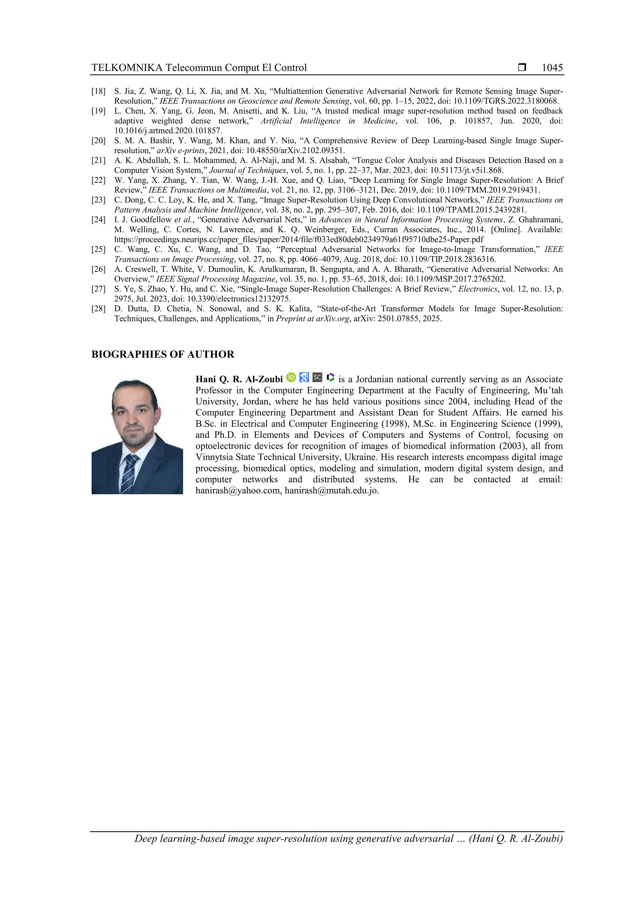TELKOMNIKA Telecommun Comput El Control  Deep learning-based image super-resolution using generative adversarial … (Hani Q. R. Al-Zoubi) 1045 [18] S. Jia, Z. Wang, Q. Li, X. Jia, and M. Xu, “Multiattention Generative Adversarial Network for Remote Sensing Image Super- Resolution,” IEEE Transactions on Geoscience and Remote Sensing, vol. 60, pp. 1–15, 2022, doi: 10.1109/TGRS.2022.3180068. [19] L. Chen, X. Yang, G. Jeon, M. Anisetti, and K. Liu, “A trusted medical image super-resolution method based on feedback adaptive weighted dense network,” Artificial Intelligence in Medicine, vol. 106, p. 101857, Jun. 2020, doi: 10.1016/j.artmed.2020.101857. [20] S. M. A. Bashir, Y. Wang, M. Khan, and Y. Niu, “A Comprehensive Review of Deep Learning-based Single Image Super- resolution,” arXiv e-prints, 2021, doi: 10.48550/arXiv.2102.09351. [21] A. K. Abdullah, S. L. Mohammed, A. Al-Naji, and M. S. Alsabah, “Tongue Color Analysis and Diseases Detection Based on a Computer Vision System,” Journal of Techniques, vol. 5, no. 1, pp. 22–37, Mar. 2023, doi: 10.51173/jt.v5i1.868. [22] W. Yang, X. Zhang, Y. Tian, W. Wang, J.-H. Xue, and Q. Liao, “Deep Learning for Single Image Super-Resolution: A Brief Review,” IEEE Transactions on Multimedia, vol. 21, no. 12, pp. 3106–3121, Dec. 2019, doi: 10.1109/TMM.2019.2919431. [23] C. Dong, C. C. Loy, K. He, and X. Tang, “Image Super-Resolution Using Deep Convolutional Networks,” IEEE Transactions on Pattern Analysis and Machine Intelligence, vol. 38, no. 2, pp. 295–307, Feb. 2016, doi: 10.1109/TPAMI.2015.2439281. [24] I. J. Goodfellow et al., “Generative Adversarial Nets,” in Advances in Neural Information Processing Systems, Z. Ghahramani, M. Welling, C. Cortes, N. Lawrence, and K. Q. Weinberger, Eds., Curran Associates, Inc., 2014. [Online]. Available: https://proceedings.neurips.cc/paper_files/paper/2014/file/f033ed80deb0234979a61f95710dbe25-Paper.pdf [25] C. Wang, C. Xu, C. Wang, and D. Tao, “Perceptual Adversarial Networks for Image-to-Image Transformation,” IEEE Transactions on Image Processing, vol. 27, no. 8, pp. 4066–4079, Aug. 2018, doi: 10.1109/TIP.2018.2836316. [26] A. Creswell, T. White, V. Dumoulin, K. Arulkumaran, B. Sengupta, and A. A. Bharath, “Generative Adversarial Networks: An Overview,” IEEE Signal Processing Magazine, vol. 35, no. 1, pp. 53–65, 2018, doi: 10.1109/MSP.2017.2765202. [27] S. Ye, S. Zhao, Y. Hu, and C. Xie, “Single-Image Super-Resolution Challenges: A Brief Review,” Electronics, vol. 12, no. 13, p. 2975, Jul. 2023, doi: 10.3390/electronics12132975. [28] D. Dutta, D. Chetia, N. Sonowal, and S. K. Kalita, “State-of-the-Art Transformer Models for Image Super-Resolution: Techniques, Challenges, and Applications,” in Preprint at arXiv.org, arXiv: 2501.07855, 2025. BIOGRAPHIES OF AUTHOR Hani Q. R. Al-Zoubi is a Jordanian national currently serving as an Associate Professor in the Computer Engineering Department at the Faculty of Engineering, Mu’tah University, Jordan, where he has held various positions since 2004, including Head of the Computer Engineering Department and Assistant Dean for Student Affairs. He earned his B.Sc. in Electrical and Computer Engineering (1998), M.Sc. in Engineering Science (1999), and Ph.D. in Elements and Devices of Computers and Systems of Control, focusing on optoelectronic devices for recognition of images of biomedical information (2003), all from Vinnytsia State Technical University, Ukraine. His research interests encompass digital image processing, biomedical optics, modeling and simulation, modern digital system design, and computer networks and distributed systems. He can be contacted at email: hanirash@yahoo.com, hanirash@mutah.edu.jo. 