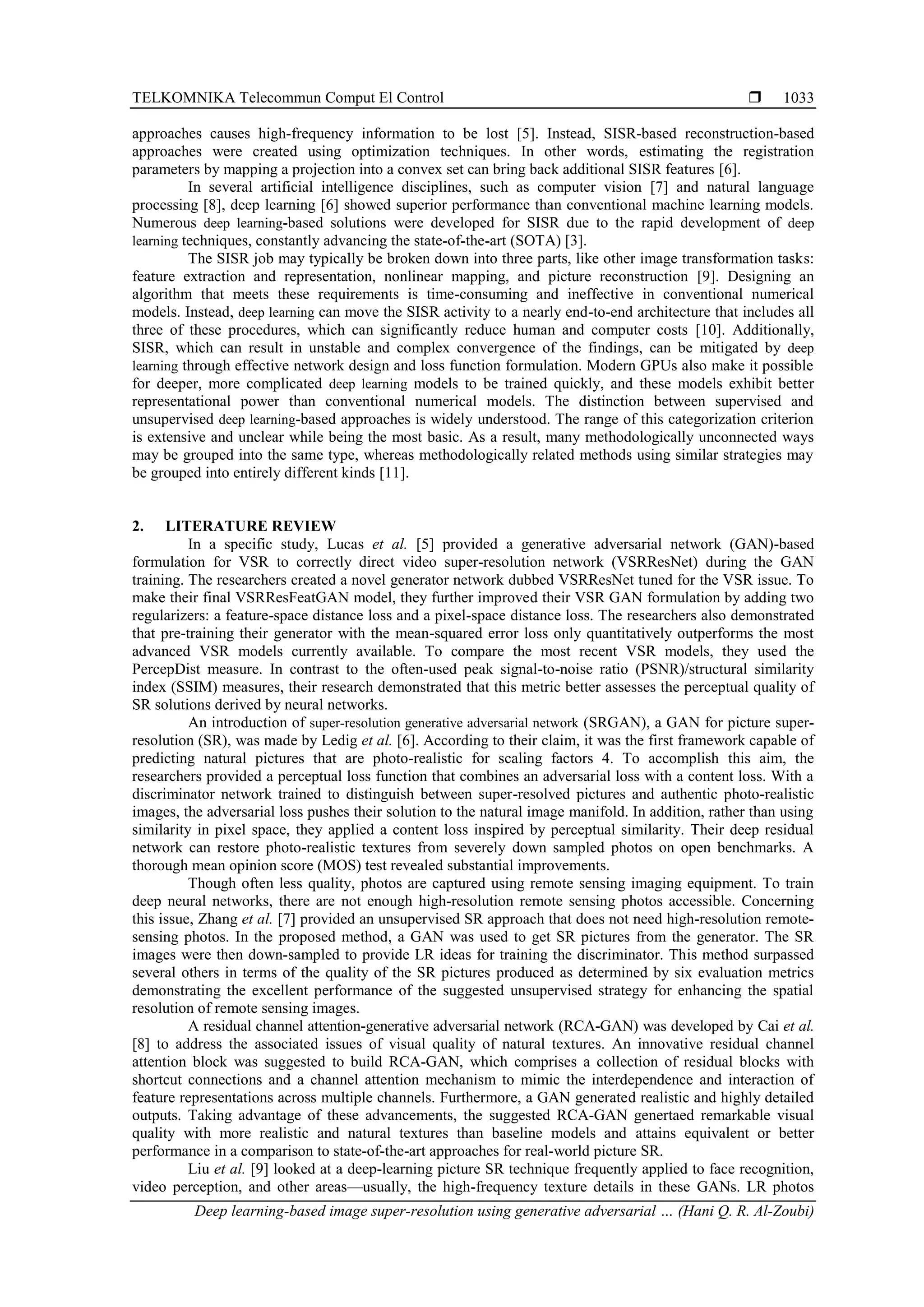 TELKOMNIKA Telecommun Comput El Control  Deep learning-based image super-resolution using generative adversarial … (Hani Q. R. Al-Zoubi) 1033 approaches causes high-frequency information to be lost [5]. Instead, SISR-based reconstruction-based approaches were created using optimization techniques. In other words, estimating the registration parameters by mapping a projection into a convex set can bring back additional SISR features [6]. In several artificial intelligence disciplines, such as computer vision [7] and natural language processing [8], deep learning [6] showed superior performance than conventional machine learning models. Numerous deep learning-based solutions were developed for SISR due to the rapid development of deep learning techniques, constantly advancing the state-of-the-art (SOTA) [3]. The SISR job may typically be broken down into three parts, like other image transformation tasks: feature extraction and representation, nonlinear mapping, and picture reconstruction [9]. Designing an algorithm that meets these requirements is time-consuming and ineffective in conventional numerical models. Instead, deep learning can move the SISR activity to a nearly end-to-end architecture that includes all three of these procedures, which can significantly reduce human and computer costs [10]. Additionally, SISR, which can result in unstable and complex convergence of the findings, can be mitigated by deep learning through effective network design and loss function formulation. Modern GPUs also make it possible for deeper, more complicated deep learning models to be trained quickly, and these models exhibit better representational power than conventional numerical models. The distinction between supervised and unsupervised deep learning-based approaches is widely understood. The range of this categorization criterion is extensive and unclear while being the most basic. As a result, many methodologically unconnected ways may be grouped into the same type, whereas methodologically related methods using similar strategies may be grouped into entirely different kinds [11]. 2. LITERATURE REVIEW In a specific study, Lucas et al. [5] provided a generative adversarial network (GAN)-based formulation for VSR to correctly direct video super-resolution network (VSRResNet) during the GAN training. The researchers created a novel generator network dubbed VSRResNet tuned for the VSR issue. To make their final VSRResFeatGAN model, they further improved their VSR GAN formulation by adding two regularizers: a feature-space distance loss and a pixel-space distance loss. The researchers also demonstrated that pre-training their generator with the mean-squared error loss only quantitatively outperforms the most advanced VSR models currently available. To compare the most recent VSR models, they used the PercepDist measure. In contrast to the often-used peak signal-to-noise ratio (PSNR)/structural similarity index (SSIM) measures, their research demonstrated that this metric better assesses the perceptual quality of SR solutions derived by neural networks. An introduction of super-resolution generative adversarial network (SRGAN), a GAN for picture super- resolution (SR), was made by Ledig et al. [6]. According to their claim, it was the first framework capable of predicting natural pictures that are photo-realistic for scaling factors 4. To accomplish this aim, the researchers provided a perceptual loss function that combines an adversarial loss with a content loss. With a discriminator network trained to distinguish between super-resolved pictures and authentic photo-realistic images, the adversarial loss pushes their solution to the natural image manifold. In addition, rather than using similarity in pixel space, they applied a content loss inspired by perceptual similarity. Their deep residual network can restore photo-realistic textures from severely down sampled photos on open benchmarks. A thorough mean opinion score (MOS) test revealed substantial improvements. Though often less quality, photos are captured using remote sensing imaging equipment. To train deep neural networks, there are not enough high-resolution remote sensing photos accessible. Concerning this issue, Zhang et al. [7] provided an unsupervised SR approach that does not need high-resolution remote- sensing photos. In the proposed method, a GAN was used to get SR pictures from the generator. The SR images were then down-sampled to provide LR ideas for training the discriminator. This method surpassed several others in terms of the quality of the SR pictures produced as determined by six evaluation metrics demonstrating the excellent performance of the suggested unsupervised strategy for enhancing the spatial resolution of remote sensing images. A residual channel attention-generative adversarial network (RCA-GAN) was developed by Cai et al. [8] to address the associated issues of visual quality of natural textures. An innovative residual channel attention block was suggested to build RCA-GAN, which comprises a collection of residual blocks with shortcut connections and a channel attention mechanism to mimic the interdependence and interaction of feature representations across multiple channels. Furthermore, a GAN generated realistic and highly detailed outputs. Taking advantage of these advancements, the suggested RCA-GAN genertaed remarkable visual quality with more realistic and natural textures than baseline models and attains equivalent or better performance in a comparison to state-of-the-art approaches for real-world picture SR. Liu et al. [9] looked at a deep-learning picture SR technique frequently applied to face recognition, video perception, and other areas—usually, the high-frequency texture details in these GANs. LR photos 