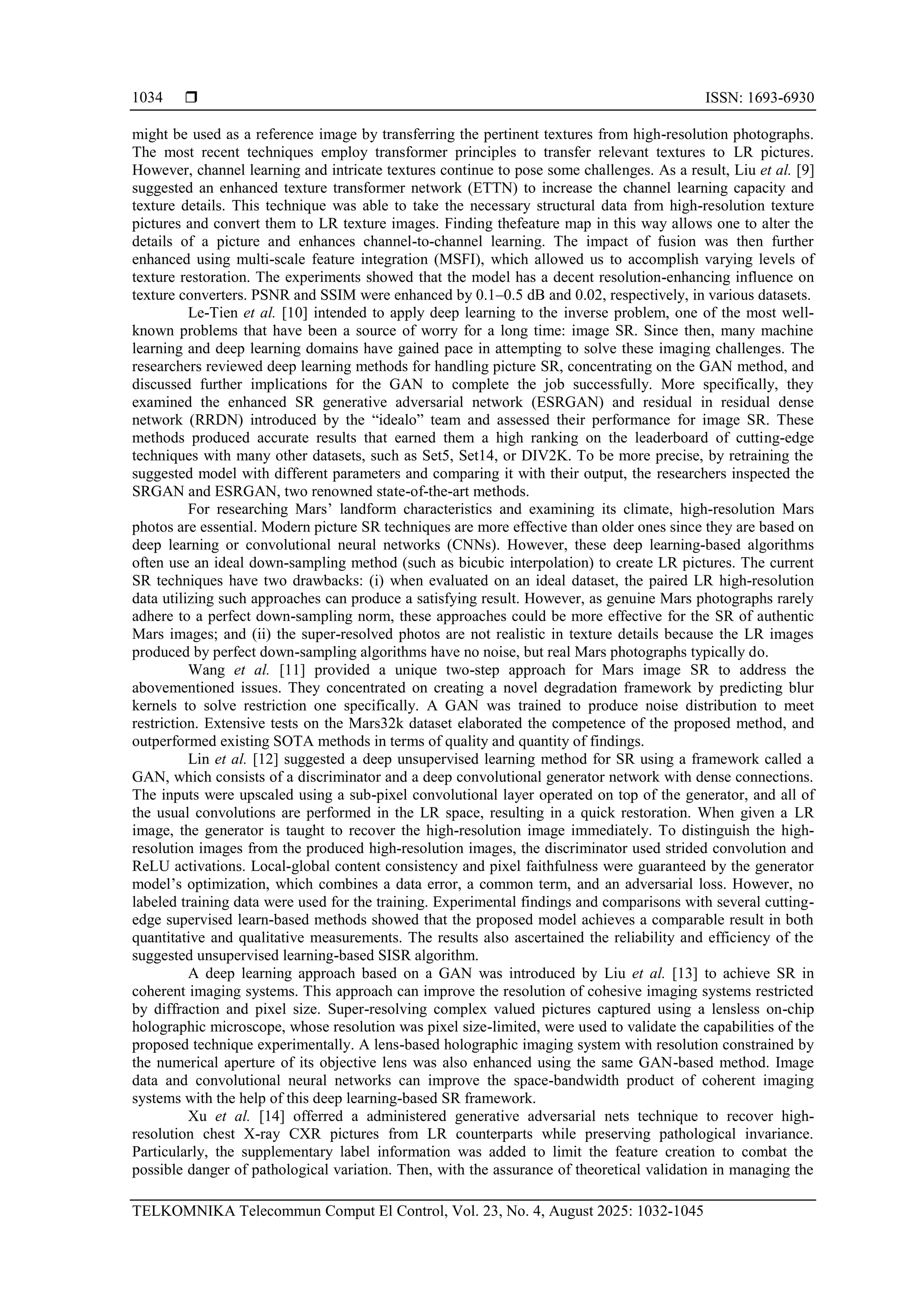  ISSN: 1693-6930 TELKOMNIKA Telecommun Comput El Control, Vol. 23, No. 4, August 2025: 1032-1045 1034 might be used as a reference image by transferring the pertinent textures from high-resolution photographs. The most recent techniques employ transformer principles to transfer relevant textures to LR pictures. However, channel learning and intricate textures continue to pose some challenges. As a result, Liu et al. [9] suggested an enhanced texture transformer network (ETTN) to increase the channel learning capacity and texture details. This technique was able to take the necessary structural data from high-resolution texture pictures and convert them to LR texture images. Finding thefeature map in this way allows one to alter the details of a picture and enhances channel-to-channel learning. The impact of fusion was then further enhanced using multi-scale feature integration (MSFI), which allowed us to accomplish varying levels of texture restoration. The experiments showed that the model has a decent resolution-enhancing influence on texture converters. PSNR and SSIM were enhanced by 0.1–0.5 dB and 0.02, respectively, in various datasets. Le-Tien et al. [10] intended to apply deep learning to the inverse problem, one of the most well- known problems that have been a source of worry for a long time: image SR. Since then, many machine learning and deep learning domains have gained pace in attempting to solve these imaging challenges. The researchers reviewed deep learning methods for handling picture SR, concentrating on the GAN method, and discussed further implications for the GAN to complete the job successfully. More specifically, they examined the enhanced SR generative adversarial network (ESRGAN) and residual in residual dense network (RRDN) introduced by the “idealo” team and assessed their performance for image SR. These methods produced accurate results that earned them a high ranking on the leaderboard of cutting-edge techniques with many other datasets, such as Set5, Set14, or DIV2K. To be more precise, by retraining the suggested model with different parameters and comparing it with their output, the researchers inspected the SRGAN and ESRGAN, two renowned state-of-the-art methods. For researching Mars’ landform characteristics and examining its climate, high-resolution Mars photos are essential. Modern picture SR techniques are more effective than older ones since they are based on deep learning or convolutional neural networks (CNNs). However, these deep learning-based algorithms often use an ideal down-sampling method (such as bicubic interpolation) to create LR pictures. The current SR techniques have two drawbacks: (i) when evaluated on an ideal dataset, the paired LR high-resolution data utilizing such approaches can produce a satisfying result. However, as genuine Mars photographs rarely adhere to a perfect down-sampling norm, these approaches could be more effective for the SR of authentic Mars images; and (ii) the super-resolved photos are not realistic in texture details because the LR images produced by perfect down-sampling algorithms have no noise, but real Mars photographs typically do. Wang et al. [11] provided a unique two-step approach for Mars image SR to address the abovementioned issues. They concentrated on creating a novel degradation framework by predicting blur kernels to solve restriction one specifically. A GAN was trained to produce noise distribution to meet restriction. Extensive tests on the Mars32k dataset elaborated the competence of the proposed method, and outperformed existing SOTA methods in terms of quality and quantity of findings. Lin et al. [12] suggested a deep unsupervised learning method for SR using a framework called a GAN, which consists of a discriminator and a deep convolutional generator network with dense connections. The inputs were upscaled using a sub-pixel convolutional layer operated on top of the generator, and all of the usual convolutions are performed in the LR space, resulting in a quick restoration. When given a LR image, the generator is taught to recover the high-resolution image immediately. To distinguish the high- resolution images from the produced high-resolution images, the discriminator used strided convolution and ReLU activations. Local-global content consistency and pixel faithfulness were guaranteed by the generator model’s optimization, which combines a data error, a common term, and an adversarial loss. However, no labeled training data were used for the training. Experimental findings and comparisons with several cutting- edge supervised learn-based methods showed that the proposed model achieves a comparable result in both quantitative and qualitative measurements. The results also ascertained the reliability and efficiency of the suggested unsupervised learning-based SISR algorithm. A deep learning approach based on a GAN was introduced by Liu et al. [13] to achieve SR in coherent imaging systems. This approach can improve the resolution of cohesive imaging systems restricted by diffraction and pixel size. Super-resolving complex valued pictures captured using a lensless on-chip holographic microscope, whose resolution was pixel size-limited, were used to validate the capabilities of the proposed technique experimentally. A lens-based holographic imaging system with resolution constrained by the numerical aperture of its objective lens was also enhanced using the same GAN-based method. Image data and convolutional neural networks can improve the space-bandwidth product of coherent imaging systems with the help of this deep learning-based SR framework. Xu et al. [14] offerred a administered generative adversarial nets technique to recover high- resolution chest X-ray CXR pictures from LR counterparts while preserving pathological invariance. Particularly, the supplementary label information was added to limit the feature creation to combat the possible danger of pathological variation. Then, with the assurance of theoretical validation in managing the 
