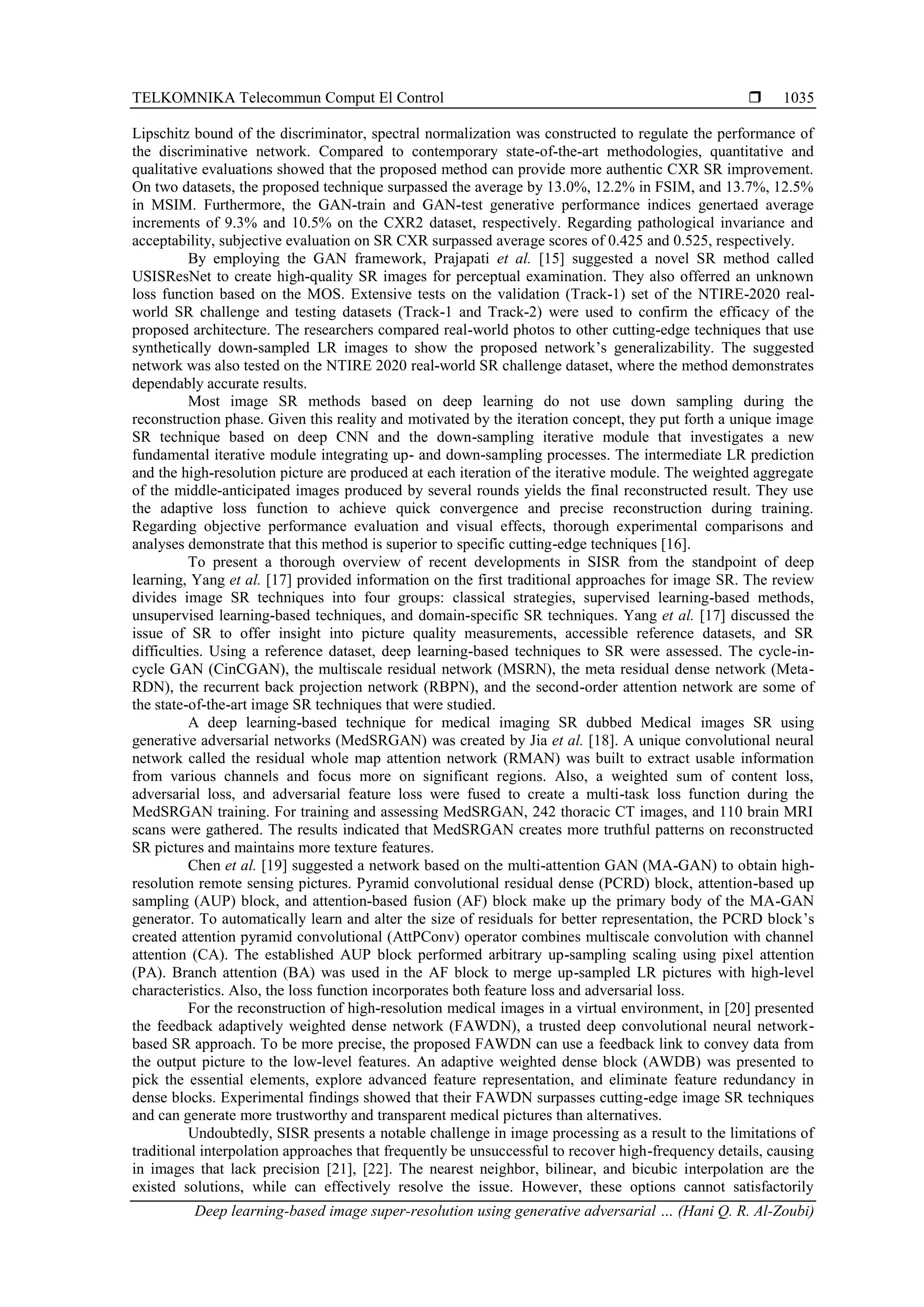 TELKOMNIKA Telecommun Comput El Control  Deep learning-based image super-resolution using generative adversarial … (Hani Q. R. Al-Zoubi) 1035 Lipschitz bound of the discriminator, spectral normalization was constructed to regulate the performance of the discriminative network. Compared to contemporary state-of-the-art methodologies, quantitative and qualitative evaluations showed that the proposed method can provide more authentic CXR SR improvement. On two datasets, the proposed technique surpassed the average by 13.0%, 12.2% in FSIM, and 13.7%, 12.5% in MSIM. Furthermore, the GAN-train and GAN-test generative performance indices genertaed average increments of 9.3% and 10.5% on the CXR2 dataset, respectively. Regarding pathological invariance and acceptability, subjective evaluation on SR CXR surpassed average scores of 0.425 and 0.525, respectively. By employing the GAN framework, Prajapati et al. [15] suggested a novel SR method called USISResNet to create high-quality SR images for perceptual examination. They also offerred an unknown loss function based on the MOS. Extensive tests on the validation (Track-1) set of the NTIRE-2020 real- world SR challenge and testing datasets (Track-1 and Track-2) were used to confirm the efficacy of the proposed architecture. The researchers compared real-world photos to other cutting-edge techniques that use synthetically down-sampled LR images to show the proposed network’s generalizability. The suggested network was also tested on the NTIRE 2020 real-world SR challenge dataset, where the method demonstrates dependably accurate results. Most image SR methods based on deep learning do not use down sampling during the reconstruction phase. Given this reality and motivated by the iteration concept, they put forth a unique image SR technique based on deep CNN and the down-sampling iterative module that investigates a new fundamental iterative module integrating up- and down-sampling processes. The intermediate LR prediction and the high-resolution picture are produced at each iteration of the iterative module. The weighted aggregate of the middle-anticipated images produced by several rounds yields the final reconstructed result. They use the adaptive loss function to achieve quick convergence and precise reconstruction during training. Regarding objective performance evaluation and visual effects, thorough experimental comparisons and analyses demonstrate that this method is superior to specific cutting-edge techniques [16]. To present a thorough overview of recent developments in SISR from the standpoint of deep learning, Yang et al. [17] provided information on the first traditional approaches for image SR. The review divides image SR techniques into four groups: classical strategies, supervised learning-based methods, unsupervised learning-based techniques, and domain-specific SR techniques. Yang et al. [17] discussed the issue of SR to offer insight into picture quality measurements, accessible reference datasets, and SR difficulties. Using a reference dataset, deep learning-based techniques to SR were assessed. The cycle-in- cycle GAN (CinCGAN), the multiscale residual network (MSRN), the meta residual dense network (Meta- RDN), the recurrent back projection network (RBPN), and the second-order attention network are some of the state-of-the-art image SR techniques that were studied. A deep learning-based technique for medical imaging SR dubbed Medical images SR using generative adversarial networks (MedSRGAN) was created by Jia et al. [18]. A unique convolutional neural network called the residual whole map attention network (RMAN) was built to extract usable information from various channels and focus more on significant regions. Also, a weighted sum of content loss, adversarial loss, and adversarial feature loss were fused to create a multi-task loss function during the MedSRGAN training. For training and assessing MedSRGAN, 242 thoracic CT images, and 110 brain MRI scans were gathered. The results indicated that MedSRGAN creates more truthful patterns on reconstructed SR pictures and maintains more texture features. Chen et al. [19] suggested a network based on the multi-attention GAN (MA-GAN) to obtain high- resolution remote sensing pictures. Pyramid convolutional residual dense (PCRD) block, attention-based up sampling (AUP) block, and attention-based fusion (AF) block make up the primary body of the MA-GAN generator. To automatically learn and alter the size of residuals for better representation, the PCRD block’s created attention pyramid convolutional (AttPConv) operator combines multiscale convolution with channel attention (CA). The established AUP block performed arbitrary up-sampling scaling using pixel attention (PA). Branch attention (BA) was used in the AF block to merge up-sampled LR pictures with high-level characteristics. Also, the loss function incorporates both feature loss and adversarial loss. For the reconstruction of high-resolution medical images in a virtual environment, in [20] presented the feedback adaptively weighted dense network (FAWDN), a trusted deep convolutional neural network- based SR approach. To be more precise, the proposed FAWDN can use a feedback link to convey data from the output picture to the low-level features. An adaptive weighted dense block (AWDB) was presented to pick the essential elements, explore advanced feature representation, and eliminate feature redundancy in dense blocks. Experimental findings showed that their FAWDN surpasses cutting-edge image SR techniques and can generate more trustworthy and transparent medical pictures than alternatives. Undoubtedly, SISR presents a notable challenge in image processing as a result to the limitations of traditional interpolation approaches that frequently be unsuccessful to recover high-frequency details, causing in images that lack precision [21], [22]. The nearest neighbor, bilinear, and bicubic interpolation are the existed solutions, while can effectively resolve the issue. However, these options cannot satisfactorily 