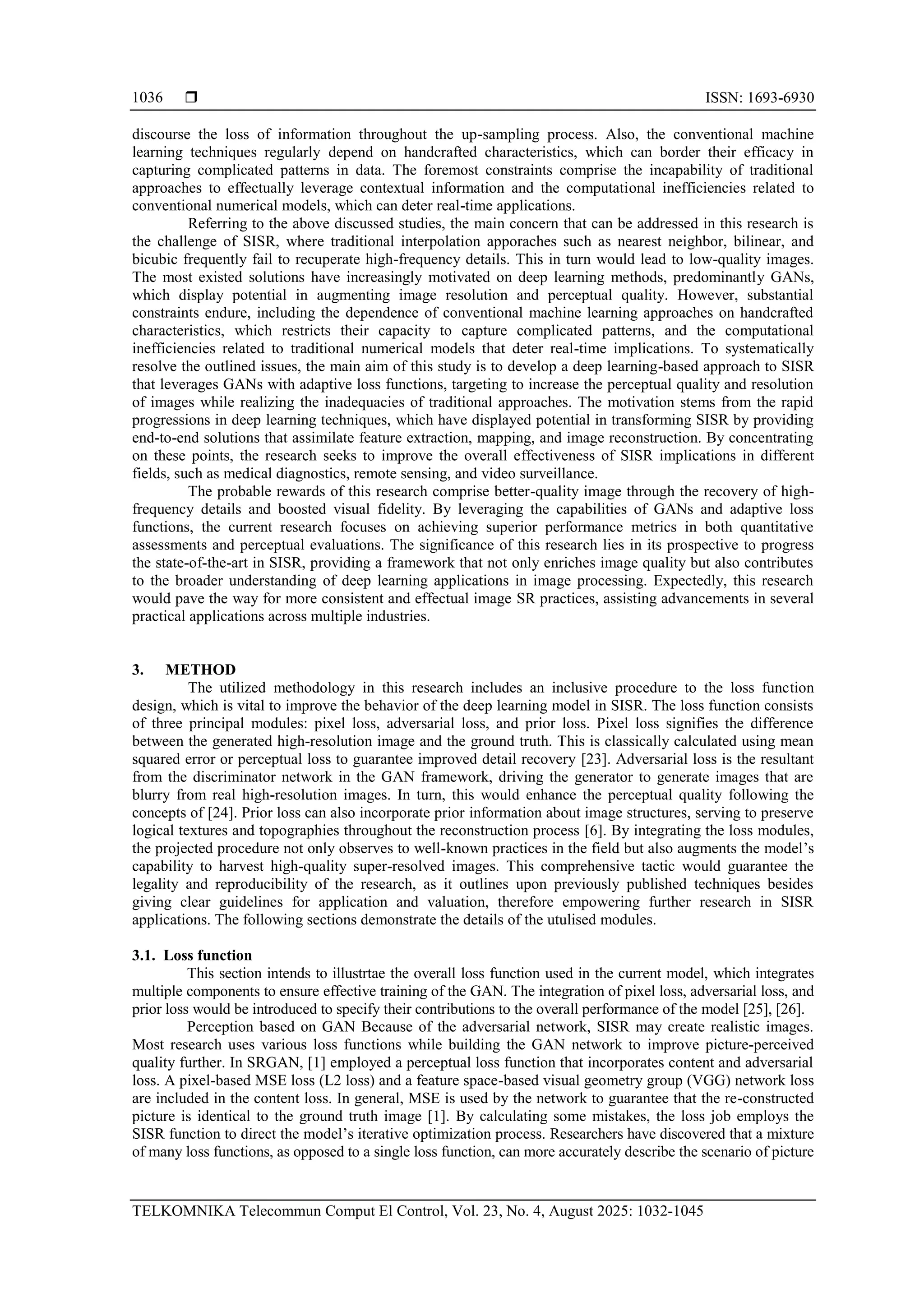  ISSN: 1693-6930 TELKOMNIKA Telecommun Comput El Control, Vol. 23, No. 4, August 2025: 1032-1045 1036 discourse the loss of information throughout the up-sampling process. Also, the conventional machine learning techniques regularly depend on handcrafted characteristics, which can border their efficacy in capturing complicated patterns in data. The foremost constraints comprise the incapability of traditional approaches to effectually leverage contextual information and the computational inefficiencies related to conventional numerical models, which can deter real-time applications. Referring to the above discussed studies, the main concern that can be addressed in this research is the challenge of SISR, where traditional interpolation apporaches such as nearest neighbor, bilinear, and bicubic frequently fail to recuperate high-frequency details. This in turn would lead to low-quality images. The most existed solutions have increasingly motivated on deep learning methods, predominantly GANs, which display potential in augmenting image resolution and perceptual quality. However, substantial constraints endure, including the dependence of conventional machine learning approaches on handcrafted characteristics, which restricts their capacity to capture complicated patterns, and the computational inefficiencies related to traditional numerical models that deter real-time implications. To systematically resolve the outlined issues, the main aim of this study is to develop a deep learning-based approach to SISR that leverages GANs with adaptive loss functions, targeting to increase the perceptual quality and resolution of images while realizing the inadequacies of traditional approaches. The motivation stems from the rapid progressions in deep learning techniques, which have displayed potential in transforming SISR by providing end-to-end solutions that assimilate feature extraction, mapping, and image reconstruction. By concentrating on these points, the research seeks to improve the overall effectiveness of SISR implications in different fields, such as medical diagnostics, remote sensing, and video surveillance. The probable rewards of this research comprise better-quality image through the recovery of high- frequency details and boosted visual fidelity. By leveraging the capabilities of GANs and adaptive loss functions, the current research focuses on achieving superior performance metrics in both quantitative assessments and perceptual evaluations. The significance of this research lies in its prospective to progress the state-of-the-art in SISR, providing a framework that not only enriches image quality but also contributes to the broader understanding of deep learning applications in image processing. Expectedly, this research would pave the way for more consistent and effectual image SR practices, assisting advancements in several practical applications across multiple industries. 3. METHOD The utilized methodology in this research includes an inclusive procedure to the loss function design, which is vital to improve the behavior of the deep learning model in SISR. The loss function consists of three principal modules: pixel loss, adversarial loss, and prior loss. Pixel loss signifies the difference between the generated high-resolution image and the ground truth. This is classically calculated using mean squared error or perceptual loss to guarantee improved detail recovery [23]. Adversarial loss is the resultant from the discriminator network in the GAN framework, driving the generator to generate images that are blurry from real high-resolution images. In turn, this would enhance the perceptual quality following the concepts of [24]. Prior loss can also incorporate prior information about image structures, serving to preserve logical textures and topographies throughout the reconstruction process [6]. By integrating the loss modules, the projected procedure not only observes to well-known practices in the field but also augments the model’s capability to harvest high-quality super-resolved images. This comprehensive tactic would guarantee the legality and reproducibility of the research, as it outlines upon previously published techniques besides giving clear guidelines for application and valuation, therefore empowering further research in SISR applications. The following sections demonstrate the details of the utulised modules. 3.1. Loss function This section intends to illustrtae the overall loss function used in the current model, which integrates multiple components to ensure effective training of the GAN. The integration of pixel loss, adversarial loss, and prior loss would be introduced to specify their contributions to the overall performance of the model [25], [26]. Perception based on GAN Because of the adversarial network, SISR may create realistic images. Most research uses various loss functions while building the GAN network to improve picture-perceived quality further. In SRGAN, [1] employed a perceptual loss function that incorporates content and adversarial loss. A pixel-based MSE loss (L2 loss) and a feature space-based visual geometry group (VGG) network loss are included in the content loss. In general, MSE is used by the network to guarantee that the re-constructed picture is identical to the ground truth image [1]. By calculating some mistakes, the loss job employs the SISR function to direct the model’s iterative optimization process. Researchers have discovered that a mixture of many loss functions, as opposed to a single loss function, can more accurately describe the scenario of picture 