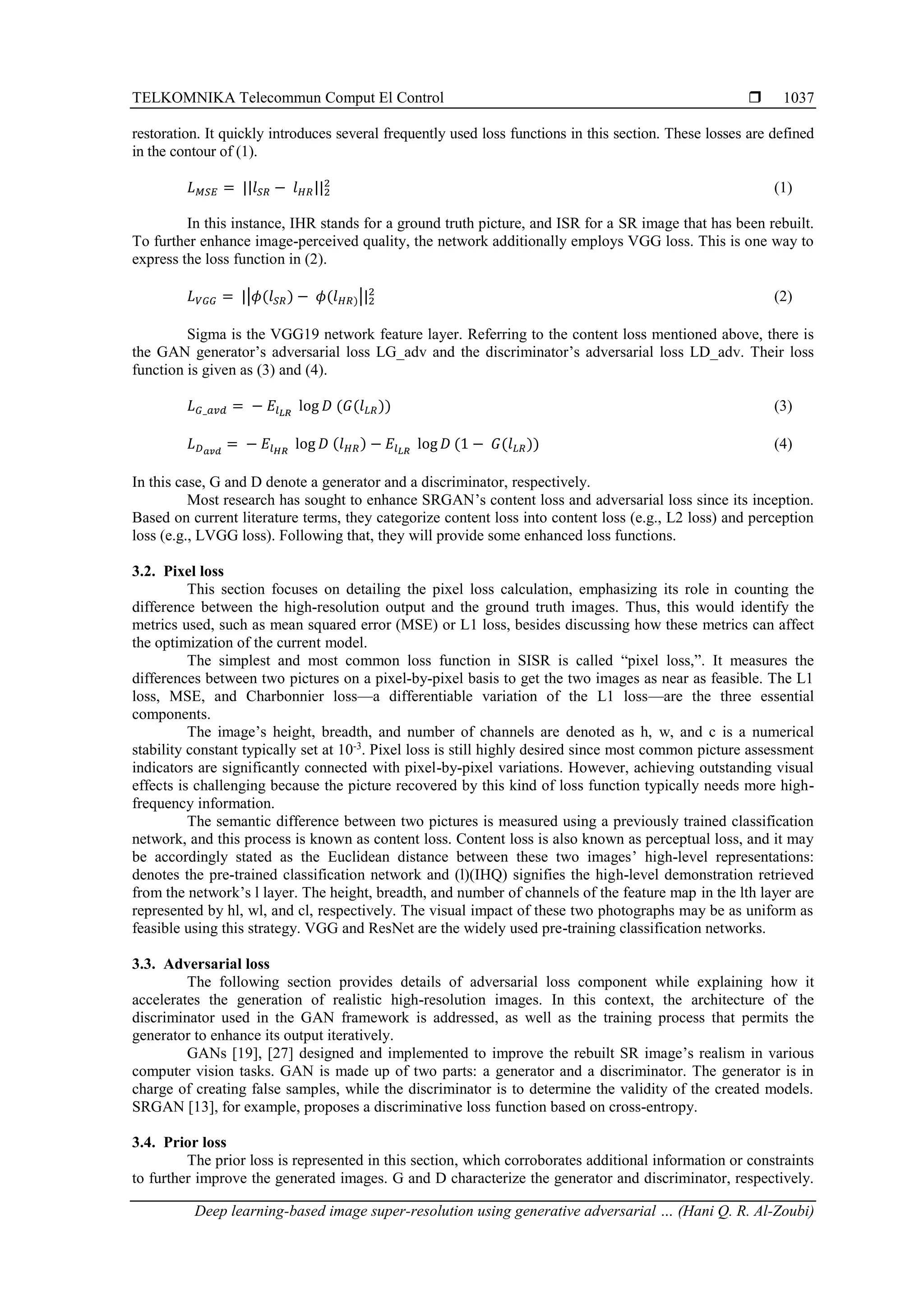 TELKOMNIKA Telecommun Comput El Control  Deep learning-based image super-resolution using generative adversarial … (Hani Q. R. Al-Zoubi) 1037 restoration. It quickly introduces several frequently used loss functions in this section. These losses are defined in the contour of (1). 𝐿𝑀𝑆𝐸 = ||𝑙𝑆𝑅 − 𝑙𝐻𝑅||2 2 (1) In this instance, IHR stands for a ground truth picture, and ISR for a SR image that has been rebuilt. To further enhance image-perceived quality, the network additionally employs VGG loss. This is one way to express the loss function in (2). 𝐿𝑉𝐺𝐺 = ||𝜙(𝑙𝑆𝑅) − 𝜙(𝑙𝐻𝑅)||2 2 (2) Sigma is the VGG19 network feature layer. Referring to the content loss mentioned above, there is the GAN generator’s adversarial loss LG_adv and the discriminator’s adversarial loss LD_adv. Their loss function is given as (3) and (4). 𝐿𝐺_𝑎𝑣𝑑 = − 𝐸𝑙𝐿𝑅 log 𝐷 (𝐺(𝑙𝐿𝑅)) (3) 𝐿𝐷𝑎𝑣𝑑 = − 𝐸𝑙𝐻𝑅 log 𝐷 (𝑙𝐻𝑅) − 𝐸𝑙𝐿𝑅 log 𝐷 (1 − 𝐺(𝑙𝐿𝑅)) (4) In this case, G and D denote a generator and a discriminator, respectively. Most research has sought to enhance SRGAN’s content loss and adversarial loss since its inception. Based on current literature terms, they categorize content loss into content loss (e.g., L2 loss) and perception loss (e.g., LVGG loss). Following that, they will provide some enhanced loss functions. 3.2. Pixel loss This section focuses on detailing the pixel loss calculation, emphasizing its role in counting the difference between the high-resolution output and the ground truth images. Thus, this would identify the metrics used, such as mean squared error (MSE) or L1 loss, besides discussing how these metrics can affect the optimization of the current model. The simplest and most common loss function in SISR is called “pixel loss,”. It measures the differences between two pictures on a pixel-by-pixel basis to get the two images as near as feasible. The L1 loss, MSE, and Charbonnier loss—a differentiable variation of the L1 loss—are the three essential components. The image’s height, breadth, and number of channels are denoted as h, w, and c is a numerical stability constant typically set at 10-3 . Pixel loss is still highly desired since most common picture assessment indicators are significantly connected with pixel-by-pixel variations. However, achieving outstanding visual effects is challenging because the picture recovered by this kind of loss function typically needs more high- frequency information. The semantic difference between two pictures is measured using a previously trained classification network, and this process is known as content loss. Content loss is also known as perceptual loss, and it may be accordingly stated as the Euclidean distance between these two images’ high-level representations: denotes the pre-trained classification network and (l)(IHQ) signifies the high-level demonstration retrieved from the network’s l layer. The height, breadth, and number of channels of the feature map in the lth layer are represented by hl, wl, and cl, respectively. The visual impact of these two photographs may be as uniform as feasible using this strategy. VGG and ResNet are the widely used pre-training classification networks. 3.3. Adversarial loss The following section provides details of adversarial loss component while explaining how it accelerates the generation of realistic high-resolution images. In this context, the architecture of the discriminator used in the GAN framework is addressed, as well as the training process that permits the generator to enhance its output iteratively. GANs [19], [27] designed and implemented to improve the rebuilt SR image’s realism in various computer vision tasks. GAN is made up of two parts: a generator and a discriminator. The generator is in charge of creating false samples, while the discriminator is to determine the validity of the created models. SRGAN [13], for example, proposes a discriminative loss function based on cross-entropy. 3.4. Prior loss The prior loss is represented in this section, which corroborates additional information or constraints to further improve the generated images. G and D characterize the generator and discriminator, respectively. 