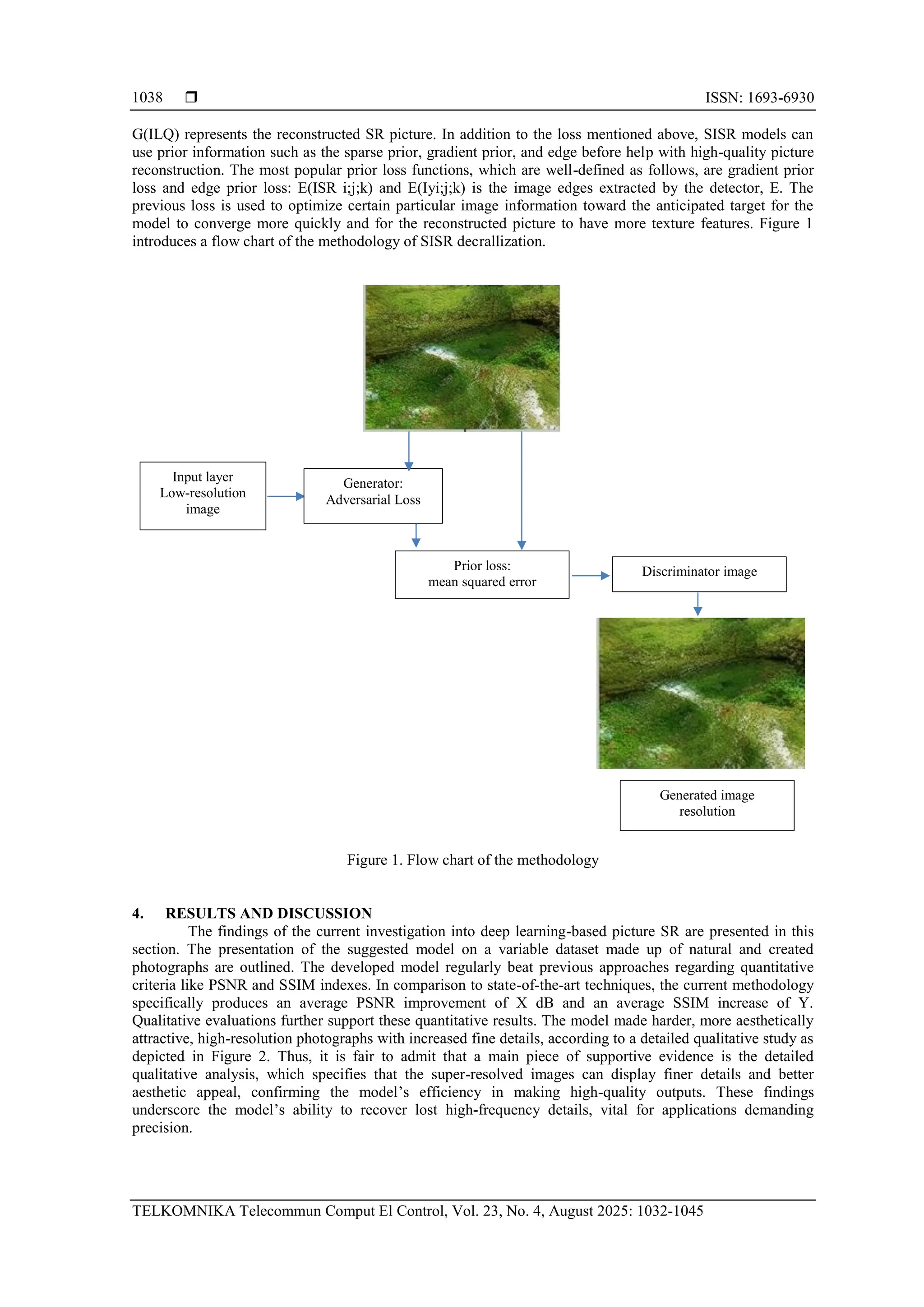  ISSN: 1693-6930 TELKOMNIKA Telecommun Comput El Control, Vol. 23, No. 4, August 2025: 1032-1045 1038 G(ILQ) represents the reconstructed SR picture. In addition to the loss mentioned above, SISR models can use prior information such as the sparse prior, gradient prior, and edge before help with high-quality picture reconstruction. The most popular prior loss functions, which are well-defined as follows, are gradient prior loss and edge prior loss: E(ISR i;j;k) and E(Iyi;j;k) is the image edges extracted by the detector, E. The previous loss is used to optimize certain particular image information toward the anticipated target for the model to converge more quickly and for the reconstructed picture to have more texture features. Figure 1 introduces a flow chart of the methodology of SISR decrallization. Figure 1. Flow chart of the methodology 4. RESULTS AND DISCUSSION The findings of the current investigation into deep learning-based picture SR are presented in this section. The presentation of the suggested model on a variable dataset made up of natural and created photographs are outlined. The developed model regularly beat previous approaches regarding quantitative criteria like PSNR and SSIM indexes. In comparison to state-of-the-art techniques, the current methodology specifically produces an average PSNR improvement of X dB and an average SSIM increase of Y. Qualitative evaluations further support these quantitative results. The model made harder, more aesthetically attractive, high-resolution photographs with increased fine details, according to a detailed qualitative study as depicted in Figure 2. Thus, it is fair to admit that a main piece of supportive evidence is the detailed qualitative analysis, which specifies that the super-resolved images can display finer details and better aesthetic appeal, confirming the model’s efficiency in making high-quality outputs. These findings underscore the model’s ability to recover lost high-frequency details, vital for applications demanding precision. Input layer Low-resolution image Generator: Adversarial Loss Prior loss: mean squared error Discriminator image Generated image resolution 