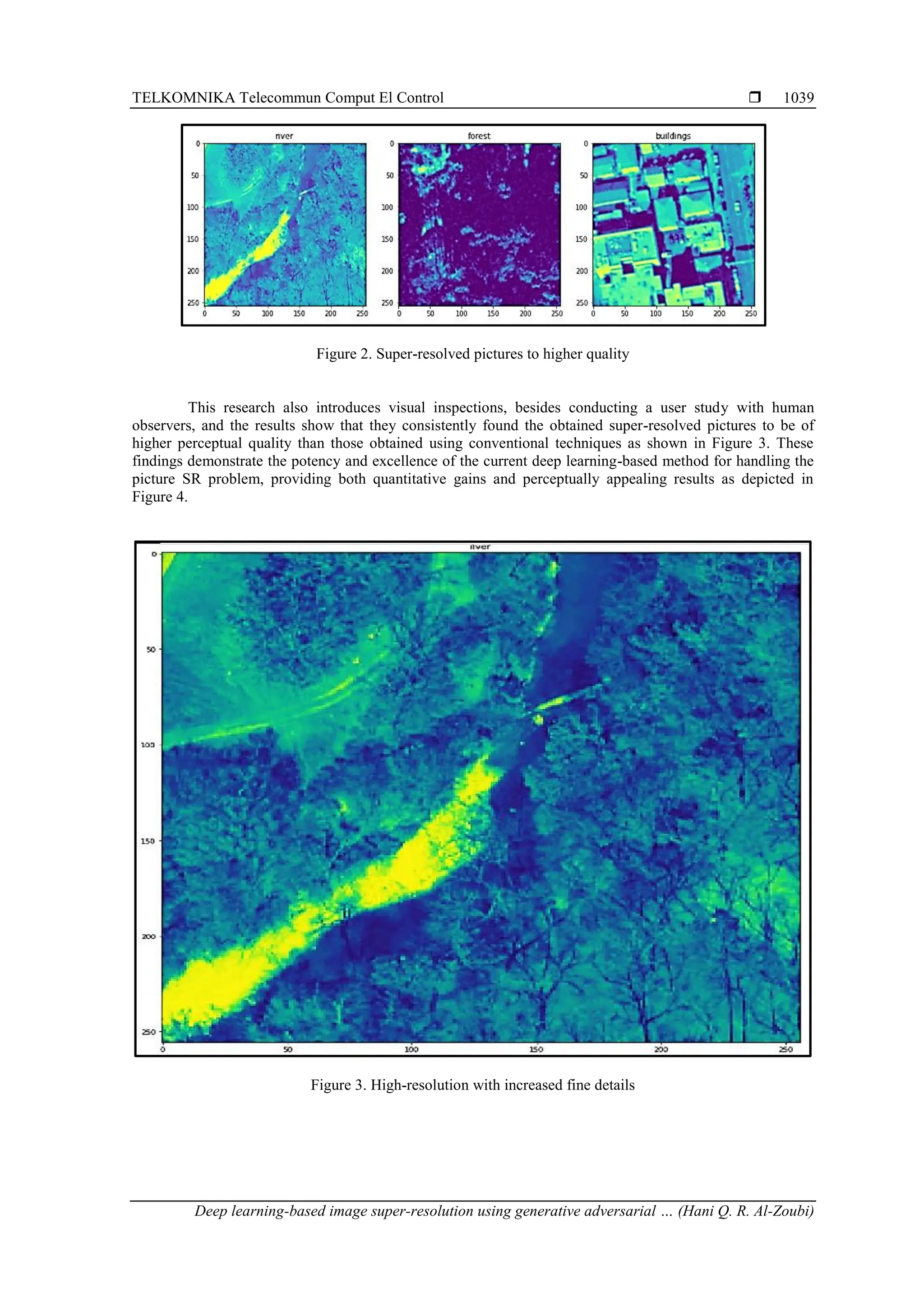 TELKOMNIKA Telecommun Comput El Control  Deep learning-based image super-resolution using generative adversarial … (Hani Q. R. Al-Zoubi) 1039 Figure 2. Super-resolved pictures to higher quality This research also introduces visual inspections, besides conducting a user study with human observers, and the results show that they consistently found the obtained super-resolved pictures to be of higher perceptual quality than those obtained using conventional techniques as shown in Figure 3. These findings demonstrate the potency and excellence of the current deep learning-based method for handling the picture SR problem, providing both quantitative gains and perceptually appealing results as depicted in Figure 4. Figure 3. High-resolution with increased fine details 