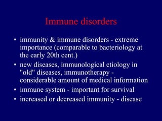 Immune disorders
• immunity & immune disorders - extreme
importance (comparable to bacteriology at
the early 20th cent.)
• new diseases, immunological etiology in
"old" diseases, immunotherapy -
considerable amount of medical information
• immune system - important for survival
• increased or decreased immunity - disease
 