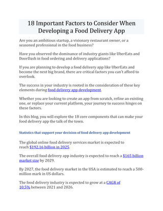 18 Important Factors to Consider When
Developing a Food Delivery App
Are you an ambitious startup, a visionary restaurant owner, or a
seasoned professional in the food business?
Have you observed the dominance of industry giants like UberEats and
DoorDash in food ordering and delivery applications?
If you are planning to develop a food delivery app like UberEats and
become the next big brand, there are critical factors you can't afford to
overlook.
The success in your industry is rooted in the consideration of these key
elements during food delivery app development.
Whether you are looking to create an app from scratch, refine an existing
one, or replace your current platform, your journey to success hinges on
these factors.
In this blog, you will explore the 18 core components that can make your
food delivery app the talk of the town.
Statistics that support your decision of food delivery app development
The global online food delivery services market is expected to
reach $192.16 billion in 2025.
The overall food delivery app industry is expected to reach a $165 billion
market size by 2029.
By 2027, the food delivery market in the USA is estimated to reach a 500-
million mark in US dollars.
The food delivery industry is expected to grow at a CAGR of
10.5% between 2021 and 2026.
 
