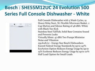 Bosch : SHE55M12UC 24 Evolution 500
Series Full Console Dishwasher - White
              Full Console Dishwasher with 5 Wash Cycles, 19
              Hours Delay Start, XL Flexible Silverware Basket, 2
              Cup Shelves and Silence Rating of 48 dBA: White
              with Black Toe-Kick
              Stainless Steel TallTub, Solid Base Contains Sound
              and Prevents Leaks
              Virtually Silent: 47 dBA Two Pumps Minimize
              Noise and Vibration
              259 kwh/yr - Energy Star Bosch Dishwashers
              Exceed Federal Energy Standards by up to 147%
              EcoAction Option Reduces Energy Usage by up to
              25% EcoSense Reduces Energy Usage by up to 20%
              Half Load Option for Small Loads
 